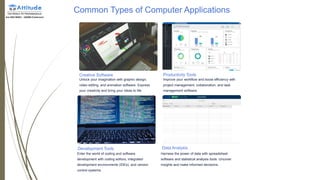 Common Types of Computer Applications
Creative Software
Unlock your imagination with graphic design,
video editing, and animation software. Express
your creativity and bring your ideas to life.
Productivity Tools
Improve your workflow and boost efficiency with
project management, collaboration, and task
management software.
Development Tools
Enter the world of coding and software
development with coding editors, integrated
development environments (IDEs), and version
control systems.
Data Analysis
Harness the power of data with spreadsheet
software and statistical analysis tools. Uncover
insights and make informed decisions.
 