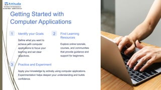 Getting Started with
Computer Applications
1 Identify your Goals
Define what you want to
achieve with computer
applications to focus your
learning and set clear
objectives.
2 Find Learning
Resources
Explore online tutorials,
courses, and communities
that provide guidance and
support for beginners.
3 Practice and Experiment
Apply your knowledge by actively using computer applications.
Experimentation helps deepen your understanding and builds
confidence.
 