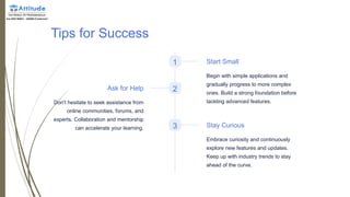 Tips for Success
1 Start Small
Begin with simple applications and
gradually progress to more complex
ones. Build a strong foundation before
tackling advanced features.
2
Ask for Help
Don't hesitate to seek assistance from
online communities, forums, and
experts. Collaboration and mentorship
can accelerate your learning. 3 Stay Curious
Embrace curiosity and continuously
explore new features and updates.
Keep up with industry trends to stay
ahead of the curve.
 