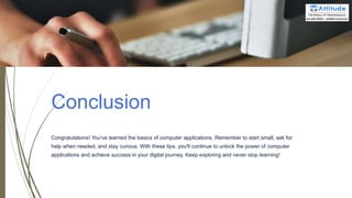 Conclusion
Congratulations! You've learned the basics of computer applications. Remember to start small, ask for
help when needed, and stay curious. With these tips, you'll continue to unlock the power of computer
applications and achieve success in your digital journey. Keep exploring and never stop learning!
 
