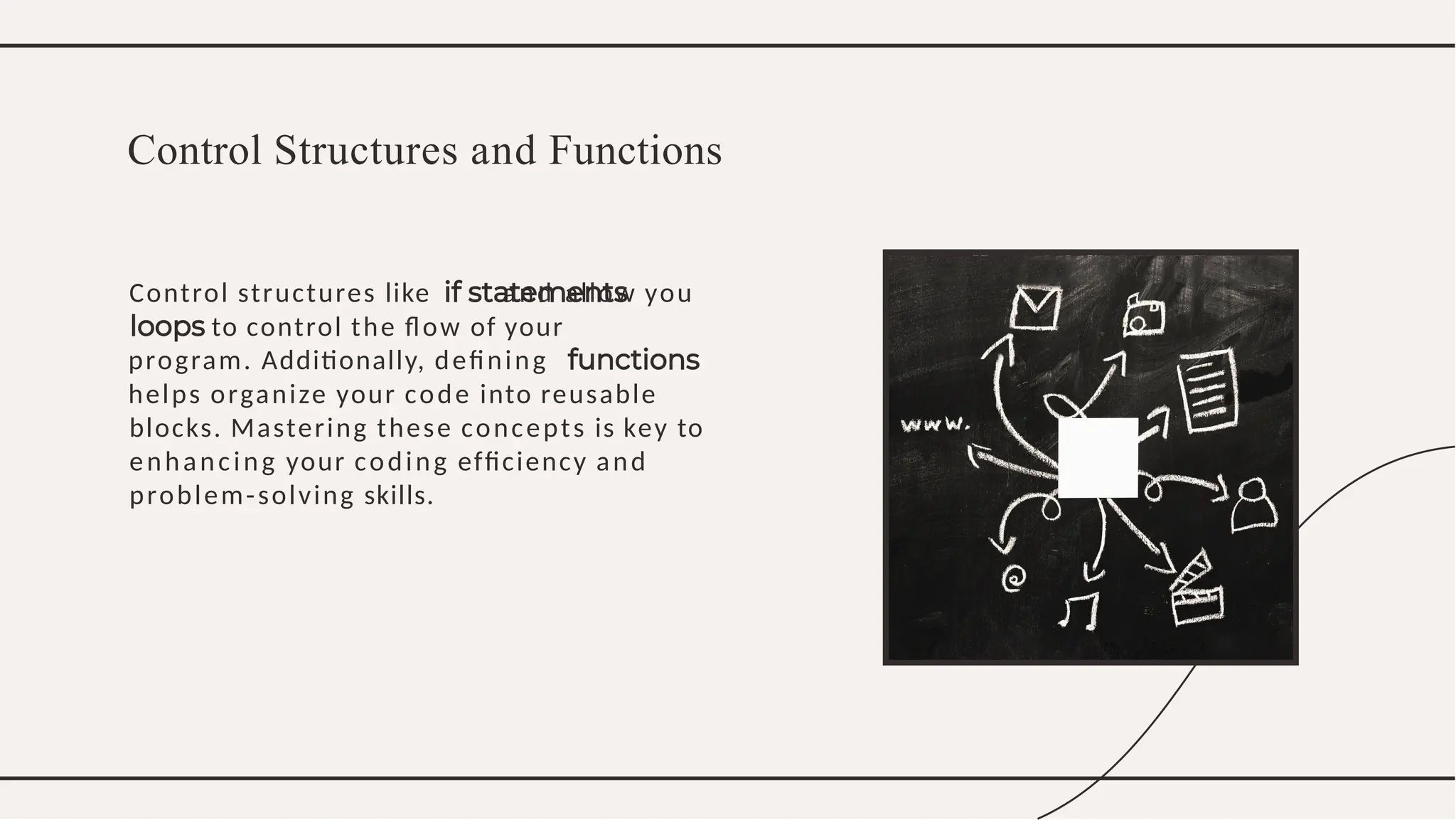 Control structures like and allow you
to control the ﬂow of your
program. Additionally, deﬁning
helps organize your code into reusable
blocks. Mastering these concepts is key to
enhancing your coding efﬁciency and
problem-solving skills.
Control Structures and Functions
 