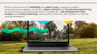 Python is known for its and . It supports multiple
programming paradigms, including and .
Its vast libraries and frameworks make it suitable for ,
, a m o n g others. Discover why Python is a favorite
, and
a m o n g developers!
 