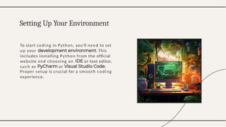To start coding in Python, you'll need to set
up your . This
includes installing Python from the ofﬁcial
website and choosing an or text editor,
such as or .
Proper setup is crucial for a smooth coding
experience.
Setting Up Your Environment
 