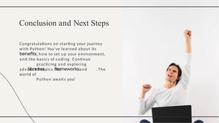 Congratulations on starting your journey
with Python! You've learned about its
, how to set up your environment,
and the basics of coding. Continue
practicing and exploring
advanced topics like and . The
world of
Python awaits you!
Conclusion and Next Steps
 
