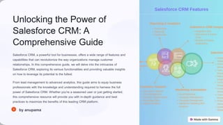 Unlocking the Power of
Salesforce CRM: A
Comprehensive Guide
Salesforce CRM, a powerful tool for businesses, offers a wide range of features and
capabilities that can revolutionize the way organizations manage customer
relationships. In this comprehensive guide, we will delve into the intricacies of
Salesforce CRM, exploring its various functionalities and providing valuable insights
on how to leverage its potential to the fullest.
From lead management to advanced analytics, this guide aims to equip business
professionals with the knowledge and understanding required to harness the full
power of Salesforce CRM. Whether you're a seasoned user or just getting started,
this comprehensive resource will provide you with in-depth guidance and best
practices to maximize the benefits of this leading CRM platform.
by anupama
 