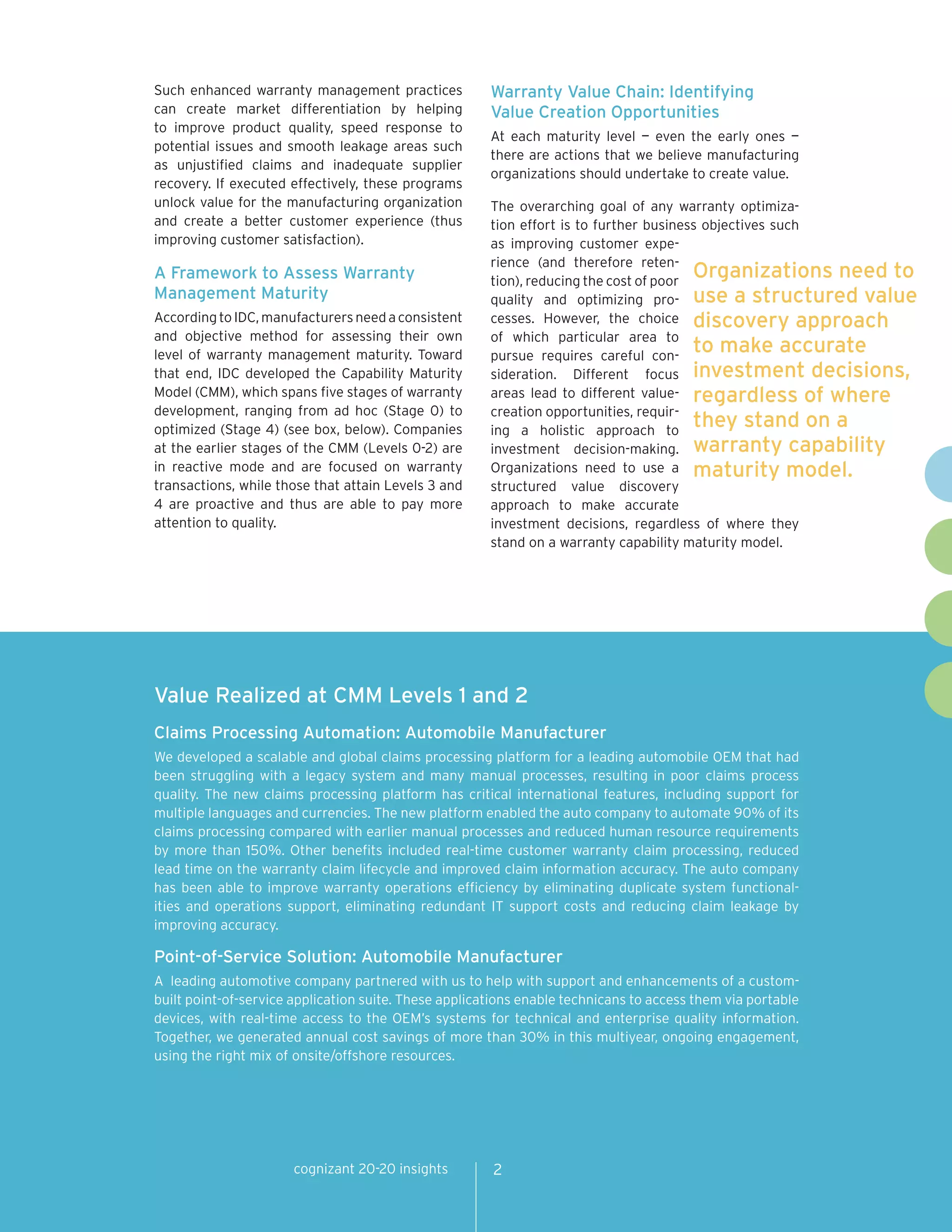 Such enhanced warranty management practices            Warranty Value Chain: Identifying
can create market differentiation by helping           Value Creation Opportunities
to improve product quality, speed response to
                                                       At each maturity level — even the early ones —
potential issues and smooth leakage areas such
                                                       there are actions that we believe manufacturing
as unjustified claims and inadequate supplier
                                                       organizations should undertake to create value.
recovery. If executed effectively, these programs
unlock value for the manufacturing organization        The overarching goal of any warranty optimiza-
and create a better customer experience (thus          tion effort is to further business objectives such
improving customer satisfaction).                      as improving customer expe-
                                                       rience (and therefore reten-
A Framework to Assess Warranty                         tion), reducing the cost of poor
                                                                                        Organizations need to
Management Maturity                                    quality and optimizing pro- use a structured value
According to IDC, manufacturers need a consistent      cesses. However, the choice discovery approach
and objective method for assessing their own           of which particular area to
level of warranty management maturity. Toward          pursue requires careful con-
                                                                                        to make accurate
that end, IDC developed the Capability Maturity        sideration. Different focus investment decisions,
Model (CMM), which spans five stages of warranty       areas lead to different value- regardless of where
development, ranging from ad hoc (Stage 0) to          creation opportunities, requir-
optimized (Stage 4) (see box, below). Companies        ing a holistic approach to
                                                                                        they stand on a
at the earlier stages of the CMM (Levels 0-2) are      investment decision-making. warranty capability
in reactive mode and are focused on warranty           Organizations need to use a maturity model.
transactions, while those that attain Levels 3 and     structured value discovery
4 are proactive and thus are able to pay more          approach to make accurate
attention to quality.                                  investment decisions, regardless of where they
                                                       stand on a warranty capability maturity model.




Value Realized at CMM Levels 1 and 2
Claims Processing Automation: Automobile Manufacturer
We developed a scalable and global claims processing platform for a leading automobile OEM that had
been struggling with a legacy system and many manual processes, resulting in poor claims process
quality. The new claims processing platform has critical international features, including support for
multiple languages and currencies. The new platform enabled the auto company to automate 90% of its
claims processing compared with earlier manual processes and reduced human resource requirements
by more than 150%. Other benefits included real-time customer warranty claim processing, reduced
lead time on the warranty claim lifecycle and improved claim information accuracy. The auto company
has been able to improve warranty operations efficiency by eliminating duplicate system functional-
ities and operations support, eliminating redundant IT support costs and reducing claim leakage by
improving accuracy.

Point-of-Service Solution: Automobile Manufacturer
A leading automotive company partnered with us to help with support and enhancements of a custom-
built point-of-service application suite. These applications enable technicans to access them via portable
devices, with real-time access to the OEM’s systems for technical and enterprise quality information.
Together, we generated annual cost savings of more than 30% in this multiyear, ongoing engagement,
using the right mix of onsite/offshore resources.




                      cognizant 20-20 insights         2
 