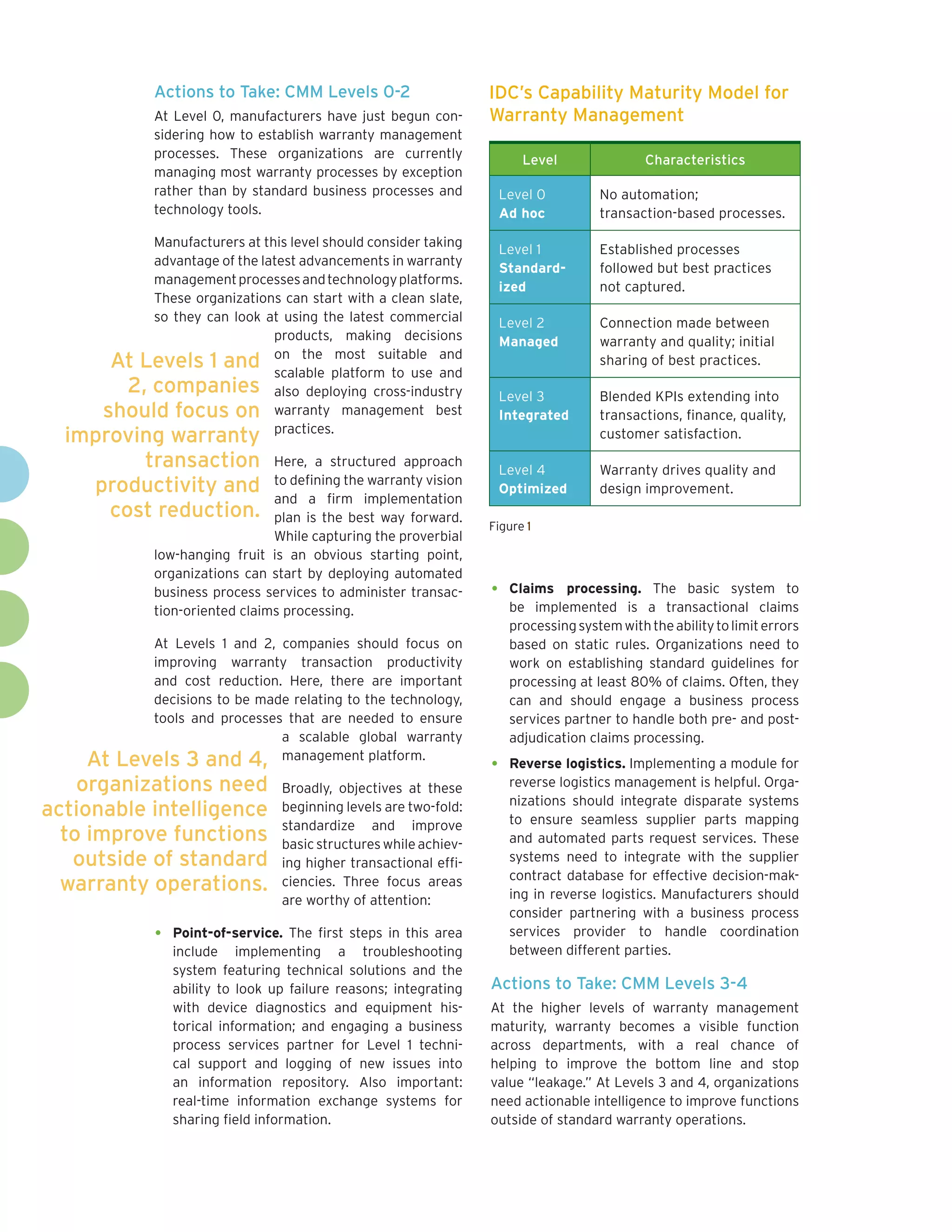 Actions to Take: CMM Levels 0-2                       IDC’s Capability Maturity Model for
             At Level 0, manufacturers have just begun con-        Warranty Management
             sidering how to establish warranty management
             processes. These organizations are currently                 Level                Characteristics
             managing most warranty processes by exception
             rather than by standard business processes and            Level 0         No automation;
             technology tools.                                         Ad hoc          transaction-based processes.

           Manufacturers at this level should consider taking
                                                                       Level 1         Established processes
           advantage of the latest advancements in warranty
                                                                       Standard-       followed but best practices
           management processes and technology platforms.
                                                                       ized            not captured.
           These organizations can start with a clean slate,
           so they can look at using the latest commercial             Level 2         Connection made between
                              products, making decisions               Managed         warranty and quality; initial
       At Levels 1 and on the platform to use and
                              scalable
                                         most suitable
                                                         and
                                                                                       sharing of best practices.
        2, companies also deploying cross-industry                     Level 3         Blended KPIs extending into
      should focus on warranty management best                         Integrated      transactions, finance, quality,
                              practices.
  improving warranty                                                                   customer satisfaction.

         transaction            Here, a structured approach
                                                                       Level 4         Warranty drives quality and
                                to defining the warranty vision
    productivity and                                                   Optimized       design improvement.
                                and a firm implementation
      cost reduction.           plan is the best way forward.
                                                                   Figure 1
                                While capturing the proverbial
             low-hanging fruit is an obvious starting point,
             organizations can start by deploying automated
             business process services to administer transac-      •    Claims processing. The basic system to
             tion-oriented claims processing.                           be implemented is a transactional claims
                                                                        processing system with the ability to limit errors
           At Levels 1 and 2, companies should focus on                 based on static rules. Organizations need to
           improving warranty transaction productivity                  work on establishing standard guidelines for
           and cost reduction. Here, there are important                processing at least 80% of claims. Often, they
           decisions to be made relating to the technology,             can and should engage a business process
           tools and processes that are needed to ensure                services partner to handle both pre- and post-
                              a scalable global warranty                adjudication claims processing.
     At Levels 3 and 4, management platform.                       •    Reverse logistics. Implementing a module for
    organizations need            Broadly, objectives at these          reverse logistics management is helpful. Orga-
                                                                        nizations should integrate disparate systems
actionable intelligence           beginning levels are two-fold:
                                                                        to ensure seamless supplier parts mapping
                                  standardize and improve
  to improve functions            basic structures while achiev-        and automated parts request services. These
   outside of standard            ing higher transactional effi-        systems need to integrate with the supplier
                                                                        contract database for effective decision-mak-
  warranty operations.            ciencies. Three focus areas
                                                                        ing in reverse logistics. Manufacturers should
                                  are worthy of attention:
                                                                        consider partnering with a business process
             •   Point-of-service. The first steps in this area         services provider to handle coordination
                 include implementing a troubleshooting                 between different parties.
                 system featuring technical solutions and the
                 ability to look up failure reasons; integrating   Actions to Take: CMM Levels 3-4
                 with device diagnostics and equipment his-        At the higher levels of warranty management
                 torical information; and engaging a business      maturity, warranty becomes a visible function
                 process services partner for Level 1 techni-      across departments, with a real chance of
                 cal support and logging of new issues into        helping to improve the bottom line and stop
                 an information repository. Also important:        value “leakage.” At Levels 3 and 4, organizations
                 real-time information exchange systems for        need actionable intelligence to improve functions
                 sharing field information.                        outside of standard warranty operations.
 