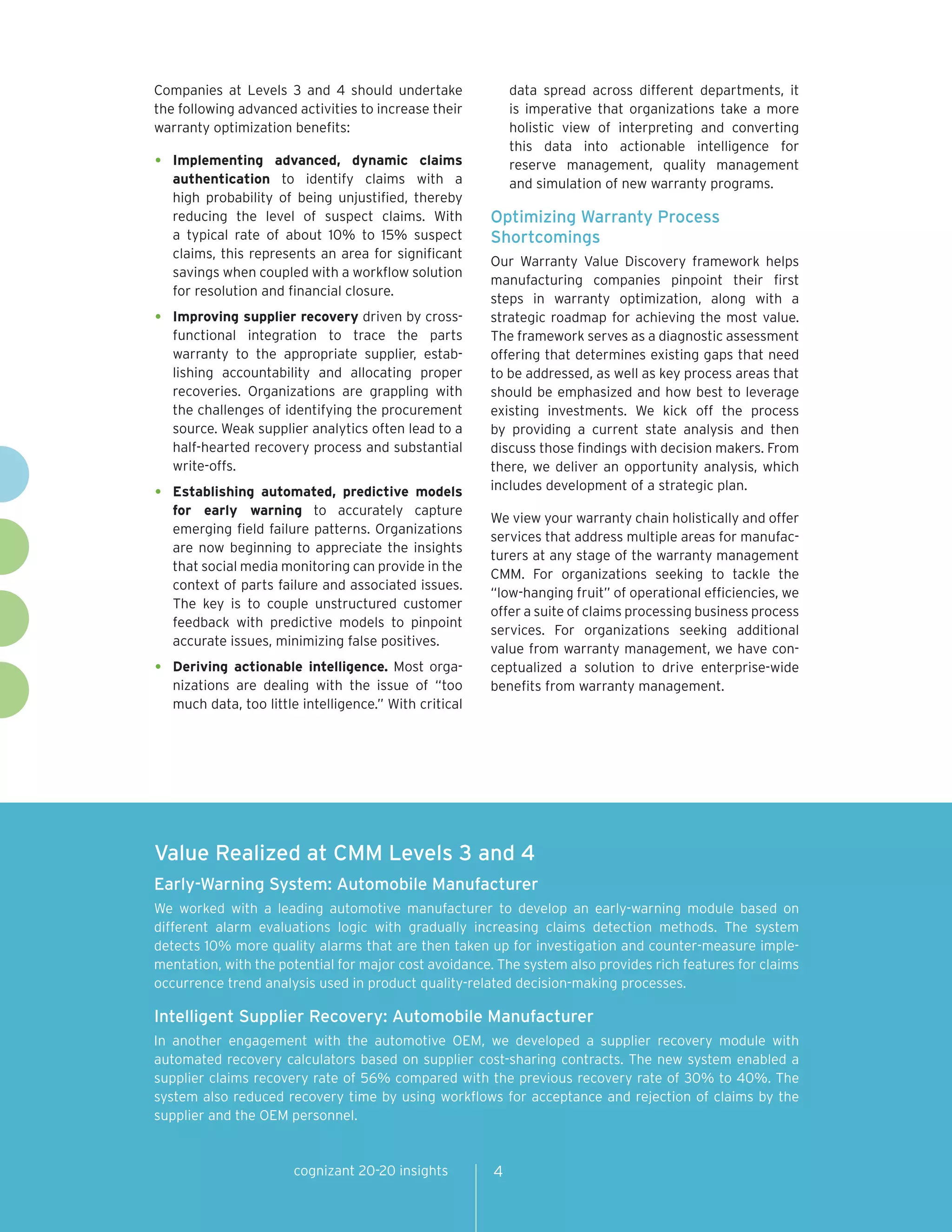 Companies at Levels 3 and 4 should undertake                 data spread across different departments, it
the following advanced activities to increase their          is imperative that organizations take a more
warranty optimization benefits:                              holistic view of interpreting and converting
                                                             this data into actionable intelligence for
•   Implementing advanced, dynamic claims                    reserve management, quality management
    authentication to identify claims with a                 and simulation of new warranty programs.
    high probability of being unjustified, thereby
    reducing the level of suspect claims. With           Optimizing Warranty Process
    a typical rate of about 10% to 15% suspect           Shortcomings
    claims, this represents an area for significant
                                                         Our Warranty Value Discovery framework helps
    savings when coupled with a workflow solution
                                                         manufacturing companies pinpoint their first
    for resolution and financial closure.
                                                         steps in warranty optimization, along with a
•   Improving supplier recovery driven by cross-         strategic roadmap for achieving the most value.
    functional integration to trace the parts            The framework serves as a diagnostic assessment
    warranty to the appropriate supplier, estab-         offering that determines existing gaps that need
    lishing accountability and allocating proper         to be addressed, as well as key process areas that
    recoveries. Organizations are grappling with         should be emphasized and how best to leverage
    the challenges of identifying the procurement        existing investments. We kick off the process
    source. Weak supplier analytics often lead to a      by providing a current state analysis and then
    half-hearted recovery process and substantial        discuss those findings with decision makers. From
    write-offs.                                          there, we deliver an opportunity analysis, which
                                                         includes development of a strategic plan.
•   Establishing automated, predictive models
    for early warning to accurately capture
                                                         We view your warranty chain holistically and offer
    emerging field failure patterns. Organizations
                                                         services that address multiple areas for manufac-
    are now beginning to appreciate the insights
                                                         turers at any stage of the warranty management
    that social media monitoring can provide in the
                                                         CMM. For organizations seeking to tackle the
    context of parts failure and associated issues.
                                                         “low-hanging fruit” of operational efficiencies, we
    The key is to couple unstructured customer
                                                         offer a suite of claims processing business process
    feedback with predictive models to pinpoint
                                                         services. For organizations seeking additional
    accurate issues, minimizing false positives.
                                                         value from warranty management, we have con-
•   Deriving actionable intelligence. Most orga-         ceptualized a solution to drive enterprise-wide
    nizations are dealing with the issue of “too         benefits from warranty management.
    much data, too little intelligence.” With critical




Value Realized at CMM Levels 3 and 4
Early-Warning System: Automobile Manufacturer
We worked with a leading automotive manufacturer to develop an early-warning module based on
different alarm evaluations logic with gradually increasing claims detection methods. The system
detects 10% more quality alarms that are then taken up for investigation and counter-measure imple-
mentation, with the potential for major cost avoidance. The system also provides rich features for claims
occurrence trend analysis used in product quality-related decision-making processes.

Intelligent Supplier Recovery: Automobile Manufacturer
In another engagement with the automotive OEM, we developed a supplier recovery module with
automated recovery calculators based on supplier cost-sharing contracts. The new system enabled a
supplier claims recovery rate of 56% compared with the previous recovery rate of 30% to 40%. The
system also reduced recovery time by using workflows for acceptance and rejection of claims by the
supplier and the OEM personnel.


                        cognizant 20-20 insights         4
 