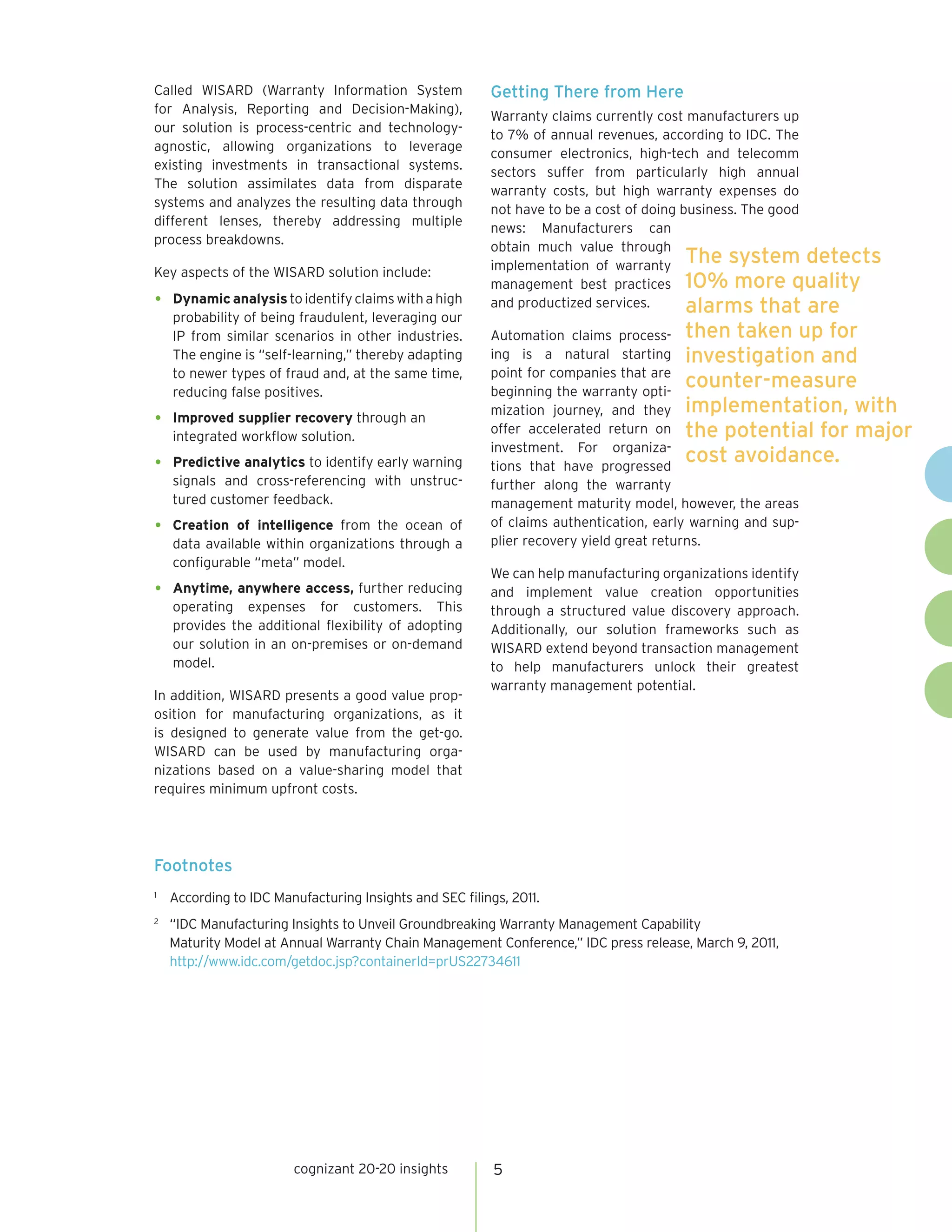 Called WISARD (Warranty Information System               Getting There from Here
for Analysis, Reporting and Decision-Making),
                                                         Warranty claims currently cost manufacturers up
our solution is process-centric and technology-
                                                         to 7% of annual revenues, according to IDC. The
agnostic, allowing organizations to leverage
                                                         consumer electronics, high-tech and telecomm
existing investments in transactional systems.
                                                         sectors suffer from particularly high annual
The solution assimilates data from disparate
                                                         warranty costs, but high warranty expenses do
systems and analyzes the resulting data through
                                                         not have to be a cost of doing business. The good
different lenses, thereby addressing multiple
                                                         news: Manufacturers can
process breakdowns.
                                                         obtain much value through
                                                         implementation of warranty
                                                                                         The system detects
Key aspects of the WISARD solution include:
                                                         management best practices 10% more quality
•   Dynamic analysis to identify claims with a high      and productized services.       alarms that are
    probability of being fraudulent, leveraging our
    IP from similar scenarios in other industries.       Automation claims process- then taken up for
    The engine is “self-learning,” thereby adapting      ing is a natural starting investigation and
    to newer types of fraud and, at the same time,       point for companies that are
    reducing false positives.                            beginning the warranty opti-
                                                                                         counter-measure
                                                         mization journey, and they implementation, with
•   Improved supplier recovery through an
                                                         offer accelerated return on the potential for major
    integrated workflow solution.
                                                         investment. For organiza-
•   Predictive analytics to identify early warning       tions that have progressed
                                                                                         cost avoidance.
    signals and cross-referencing with unstruc-          further along the warranty
    tured customer feedback.                             management maturity model, however, the areas
•   Creation of intelligence from the ocean of           of claims authentication, early warning and sup-
    data available within organizations through a        plier recovery yield great returns.
    configurable “meta” model.
                                                         We can help manufacturing organizations identify
•   Anytime, anywhere access, further reducing           and implement value creation opportunities
    operating expenses for customers. This               through a structured value discovery approach.
    provides the additional flexibility of adopting      Additionally, our solution frameworks such as
    our solution in an on-premises or on-demand          WISARD extend beyond transaction management
    model.                                               to help manufacturers unlock their greatest
                                                         warranty management potential.
In addition, WISARD presents a good value prop-
osition for manufacturing organizations, as it
is designed to generate value from the get-go.
WISARD can be used by manufacturing orga-
nizations based on a value-sharing model that
requires minimum upfront costs.




Footnotes
1
    According to IDC Manufacturing Insights and SEC filings, 2011.
2
    “IDC Manufacturing Insights to Unveil Groundbreaking Warranty Management Capability
    Maturity Model at Annual Warranty Chain Management Conference,” IDC press release, March 9, 2011,
    http://www.idc.com/getdoc.jsp?containerId=prUS22734611




                        cognizant 20-20 insights          5
 