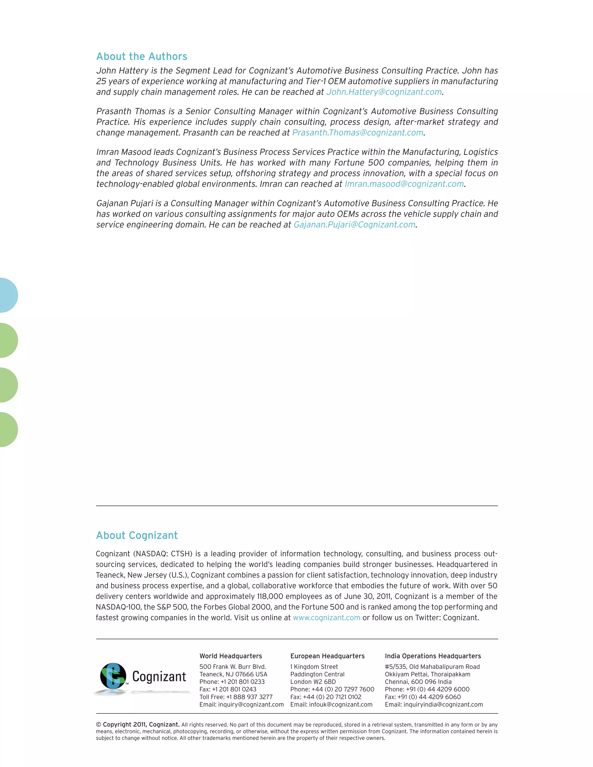 About the Authors
John Hattery is the Segment Lead for Cognizant’s Automotive Business Consulting Practice. John has
25 years of experience working at manufacturing and Tier-1 OEM automotive suppliers in manufacturing
and supply chain management roles. He can be reached at John.Hattery@cognizant.com.

Prasanth Thomas is a Senior Consulting Manager within Cognizant’s Automotive Business Consulting
Practice. His experience includes supply chain consulting, process design, after-market strategy and
change management. Prasanth can be reached at Prasanth.Thomas@cognizant.com.

Imran Masood leads Cognizant’s Business Process Services Practice within the Manufacturing, Logistics
and Technology Business Units. He has worked with many Fortune 500 companies, helping them in
the areas of shared services setup, offshoring strategy and process innovation, with a special focus on
technology-enabled global environments. Imran can reached at Imran.masood@cognizant.com.

Gajanan Pujari is a Consulting Manager within Cognizant’s Automotive Business Consulting Practice. He
has worked on various consulting assignments for major auto OEMs across the vehicle supply chain and
service engineering domain. He can be reached at Gajanan.Pujari@Cognizant.com.




About Cognizant
Cognizant (NASDAQ: CTSH) is a leading provider of information technology, consulting, and business process out-
sourcing services, dedicated to helping the world’s leading companies build stronger businesses. Headquartered in
Teaneck, New Jersey (U.S.), Cognizant combines a passion for client satisfaction, technology innovation, deep industry
and business process expertise, and a global, collaborative workforce that embodies the future of work. With over 50
delivery centers worldwide and approximately 118,000 employees as of June 30, 2011, Cognizant is a member of the
NASDAQ-100, the S&P 500, the Forbes Global 2000, and the Fortune 500 and is ranked among the top performing and
fastest growing companies in the world. Visit us online at www.cognizant.com or follow us on Twitter: Cognizant.



                                         World Headquarters                  European Headquarters                 India Operations Headquarters
                                         500 Frank W. Burr Blvd.             1 Kingdom Street                      #5/535, Old Mahabalipuram Road
                                         Teaneck, NJ 07666 USA               Paddington Central                    Okkiyam Pettai, Thoraipakkam
                                         Phone: +1 201 801 0233              London W2 6BD                         Chennai, 600 096 India
                                         Fax: +1 201 801 0243                Phone: +44 (0) 20 7297 7600           Phone: +91 (0) 44 4209 6000
                                         Toll Free: +1 888 937 3277          Fax: +44 (0) 20 7121 0102             Fax: +91 (0) 44 4209 6060
                                         Email: inquiry@cognizant.com        Email: infouk@cognizant.com           Email: inquiryindia@cognizant.com


© Copyright 2011, Cognizant. All rights reserved. No part of this document may be reproduced, stored in a retrieval system, transmitted in any form or by any
means, electronic, mechanical, photocopying, recording, or otherwise, without the express written permission from Cognizant. The information contained herein is
subject to change without notice. All other trademarks mentioned herein are the property of their respective owners.
 
