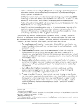 Point of View



    ●   Harrah’s enhanced revenues by 8 to 10 percent by analyzing customer segmentation
        data,4 while Amazon at one time reported that its analytic recommendation engine
        drove 30 percent of its revenues.5
    ●   Wal-Mart’s inventory management implemented radio frequency identification (RFID)
        technology to connect real-time information between suppliers and its Retail Link data
        warehouse. In the process, it reduced out-of-stocks by an estimated 16 percent. 6
    ●   FedEx achieved real-time visibility with shipping and consumer data across more than
        46,000 distribution and supply chain locations.
    ●   Kaiser Permanente reduced operating costs by 40 percent through integration of its
        electronic medical records and its inpatient and outpatient management system.
        Integration of its clinical and cost data led to the discovery of Vioxx’s adverse effects
        and subsequent withdrawal of the drug from the market.7
Consequently, Big Data has already become top of mind among CIOs.8 Yet, Cisco IBSG
envisions an even higher level of data analysis and interaction along the data value chain.
We have identified eight distinct classes of use cases derived from our analysis of a few
hundred potential applications of Big Data across many vertical industries:
    1. Revenue Assurance. Integrating intra-company data could hone identification and
       prevent fraud before it occurs. Fraud-intensive industries such as healthcare would
       particularly benefit.
    2. Risk Mitigation. Every day, networks carry petabytes of critical information for
       enterprises, governments, and consumers, opening an ever-increasing risk of
       intrusions and security attacks. Data federation across wider geographic and network
       footprints would enable identification of suspicious patterns while signaling the need
       for immediate action.
    3. Customer Lifecycle. Businesses can zero in on instances of customer frustration
       and offer an immediate response, thereby improving the consumer experience and
       lessening churn. Any service-based industry that values its customer relationships
       would benefit.
    4. Market Execution. Big Data enables better market services through analytics,
       creating improved opportunities for cross-selling and up-selling. Banking and
       Internet commerce stand out as potential beneficiaries.
    5. Product Innovation. Consumer input is critical in product development, and today
       many companies are already clamoring to know more about the likes and dislikes of
       their customers. Integrating noncompany sources of data such as social-network
       feeds would provide a more holistic view of how consumers feel about a product,
       potentially revealing the need for a new product before it is imagined or on the
       drawing board.


4
  Gartner, 2005.
5
  McKinsey & Company, 2011.
6
  “Does RFID Reduce Out-of-Stocks?”, University of Arkansas, 2005; “Opening Up the Big Box: Measuring the Wal-
Mart Effect,” The Economist, February 23, 2006.
7
  McKinsey & Company, 2011.
8
  A 2011 IBM survey found that 83 percent of executives chose Big Data as their key topic over mobility solutions,
virtualization, and cloud computing.


                           Cisco IBSG © 2012 Cisco and/or its affiliates. All rights reserved.            Page 6
 