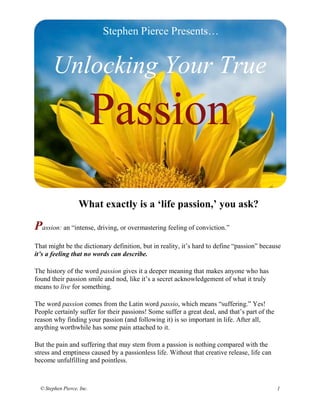 Stephen Pierce Presents…


       Unlocking Your True

                           Passion
                   What exactly is a ‘life passion,’ you ask?

Passion: an “intense, driving, or overmastering feeling of conviction.”
That might be the dictionary definition, but in reality, it’s hard to define “passion” because
it’s a feeling that no words can describe.

The history of the word passion gives it a deeper meaning that makes anyone who has
found their passion smile and nod, like it’s a secret acknowledgement of what it truly
means to live for something.

The word passion comes from the Latin word passio, which means “suffering.” Yes!
People certainly suffer for their passions! Some suffer a great deal, and that’s part of the
reason why finding your passion (and following it) is so important in life. After all,
anything worthwhile has some pain attached to it.

But the pain and suffering that may stem from a passion is nothing compared with the
stress and emptiness caused by a passionless life. Without that creative release, life can
become unfulfilling and pointless.



  © Stephen Pierce, Inc.                                                                       1
 