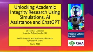 Unlocking Academic
Integrity Research Using
Simulations, AI
Assistance and ChatGPT
Dr Thomas Lancaster
Imperial College London UK
Welsh Integrity and Assessment Network
Symposium Event
9 June 2023
 