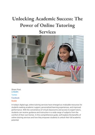 Unlocking Academic Success: The
Power of Online Tutoring
Services
Share Post:
LinkedIn
Twitter
Facebook
Reddit
In today’s digital age, online tutoring services have emerged as invaluable resources for
students seeking academic support, personalized learning experiences, and improved
performance. With the convenience of virtual classrooms and access to expert tutors,
students can receive guidance and instruction in a wide range of subjects from the
comfort of their own homes. In this comprehensive guide, we’ll explore the benefits of
online tutoring services and how they empower students to unlock their full academic
potential.
 