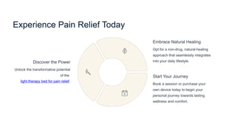 Experience Pain Relief Today
Discover the Power
Unlock the transformative potential
of the
light therapy bed for pain relief.
Embrace Natural Healing
Opt for a non-drug, natural healing
approach that seamlessly integrates
into your daily lifestyle.
Start Your Journey
Book a session or purchase your
own device today to begin your
personal journey towards lasting
wellness and comfort.
 