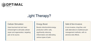 What Is Red Light Therapy?
Cellular Stimulation
Uses low-level red and near-
infrared light to stimulate cellular
repair and regeneration, targeting
pain at its source.
Energy Boost
Boosts mitochondrial energy
production within cells,
significantly reducing
inflammation and alleviating
various types of pain.
Safe & Non-Invasive
A non-invasive, drug-free, and
safe alternative to traditional pain
management methods, with no
adverse side effects.
 