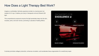 How Does a Light Therapy Bed Work?
Imagine a comfortable, full-body experience similar to a tanning bed, but
instead of UV rays, it bathes your body in therapeutic red and infrared LED
light.
This comprehensive exposure ensures the light penetrates deep into the skin,
muscles, joints, and even nerves, promoting a cascade of healing effects.
It actively promotes collagen production, enhances circulation, and accelerates tissue regeneration for overall body repair.
 