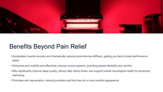 Benefits Beyond Pain Relief
• Accelerates muscle recovery and dramatically reduces post-exercise stiffness, getting you back to peak performance
faster.
• Enhances joint mobility and effectively reduces muscle spasms, providing greater flexibility and comfort.
• May significantly improve sleep quality, reduce daily stress levels, and support overall neurological health for enhanced
well-being.
• Promotes skin rejuvenation, reducing wrinkles and fine lines for a more youthful appearance.
 