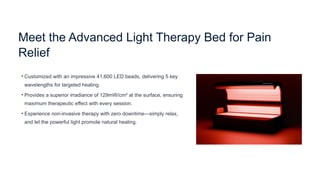Meet the Advanced Light Therapy Bed for Pain
Relief
• Customized with an impressive 41,600 LED beads, delivering 5 key
wavelengths for targeted healing.
• Provides a superior irradiance of 129mW/cm² at the surface, ensuring
maximum therapeutic effect with every session.
• Experience non-invasive therapy with zero downtime—simply relax,
and let the powerful light promote natural healing.
 