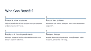 Who Can Benefit?
0
1
Athletes & Active Individuals
Seeking accelerated muscle recovery, reduced soreness,
and enhanced performance.
0
2
Chronic Pain Sufferers
Individuals with arthritis, joint pain, nerve pain, or persistent
discomfort.
0
3
Post-Injury & Post-Surgery Patients
Aiming to accelerate healing, reduce inflammation, and
improve recovery outcomes.
0
4
Wellness Seekers
Anyone desiring skin rejuvenation, improved sleep, stress
reduction, and overall well-being.
 