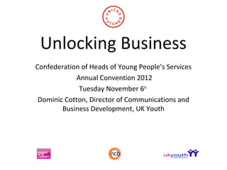 Unlocking Business
Confederation of Heads of Young People’s Services
            Annual Convention 2012
             Tuesday November 6th
 Dominic Cotton, Director of Communications and
        Business Development, UK Youth
 