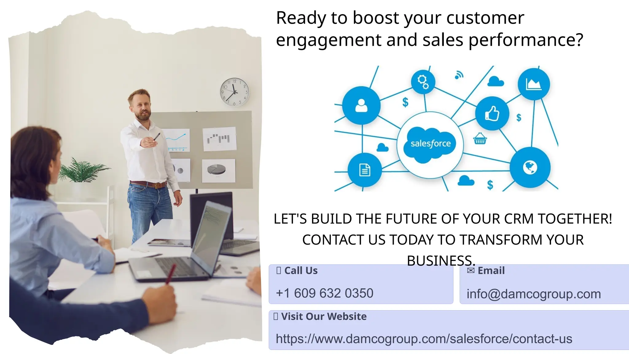 Ready to boost your customer
engagement and sales performance?
📞 Call Us
+1 609 632 0350
✉️Email
info@damcogroup.com
🌐 Visit Our Website
https://www.damcogroup.com/salesforce/contact-us
LET'S BUILD THE FUTURE OF YOUR CRM TOGETHER!
CONTACT US TODAY TO TRANSFORM YOUR
BUSINESS.
 