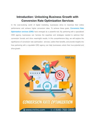 Introduction: Unlocking Business Growth with
Conversion Rate Optimization Services
In the ever-evolving world of digital marketing, businesses strive to maximize their online
performance and achieve higher conversion rates. To achieve these goals, Conversion Rate
Optimization services (CRO) have emerged as a powerful tool. By partnering with a specialized
CRO agency, businesses can harness the expertise and strategies needed to optimize their
conversion funnels and drive meaningful results. In this comprehensive blog, we will explore the
significance of conversion rate optimization services, outline their benefits, and provide insights into
how partnering with a reputable CRO agency can help businesses unlock their true potential and
drive growth.
 