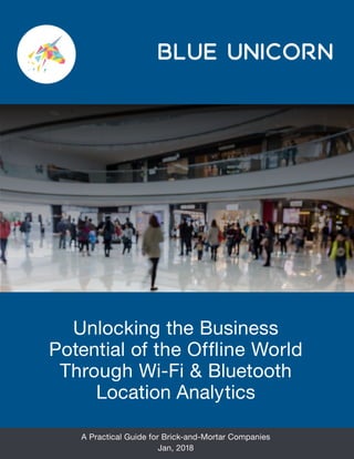 Unlocking the Business
Potential of the Offline World
Through Wi-Fi & Bluetooth
Location Analytics
A Practical Guide for Brick-and-Mortar Companies
Jan, 2018
BLUE UNICORN
 
