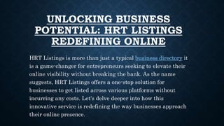 UNLOCKING BUSINESS
POTENTIAL: HRT LISTINGS
REDEFINING ONLINE
HRT Listings is more than just a typical business directory it
is a game-changer for entrepreneurs seeking to elevate their
online visibility without breaking the bank. As the name
suggests, HRT Listings offers a one-stop solution for
businesses to get listed across various platforms without
incurring any costs. Let's delve deeper into how this
innovative service is redefining the way businesses approach
their online presence.
 