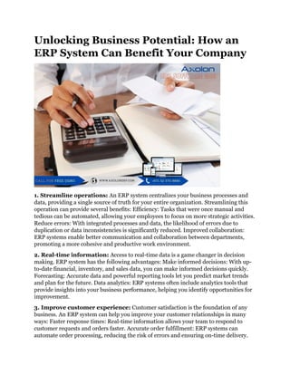 Unlocking Business Potential: How an
ERP System Can Benefit Your Company
1. Streamline operations: An ERP system centralizes your business processes and
data, providing a single source of truth for your entire organization. Streamlining this
operation can provide several benefits: Efficiency: Tasks that were once manual and
tedious can be automated, allowing your employees to focus on more strategic activities.
Reduce errors: With integrated processes and data, the likelihood of errors due to
duplication or data inconsistencies is significantly reduced. Improved collaboration:
ERP systems enable better communication and collaboration between departments,
promoting a more cohesive and productive work environment.
2. Real-time information: Access to real-time data is a game changer in decision
making. ERP system has the following advantages: Make informed decisions: With up-
to-date financial, inventory, and sales data, you can make informed decisions quickly.
Forecasting: Accurate data and powerful reporting tools let you predict market trends
and plan for the future. Data analytics: ERP systems often include analytics tools that
provide insights into your business performance, helping you identify opportunities for
improvement.
3. Improve customer experience: Customer satisfaction is the foundation of any
business. An ERP system can help you improve your customer relationships in many
ways: Faster response times: Real-time information allows your team to respond to
customer requests and orders faster. Accurate order fulfillment: ERP systems can
automate order processing, reducing the risk of errors and ensuring on-time delivery.
 