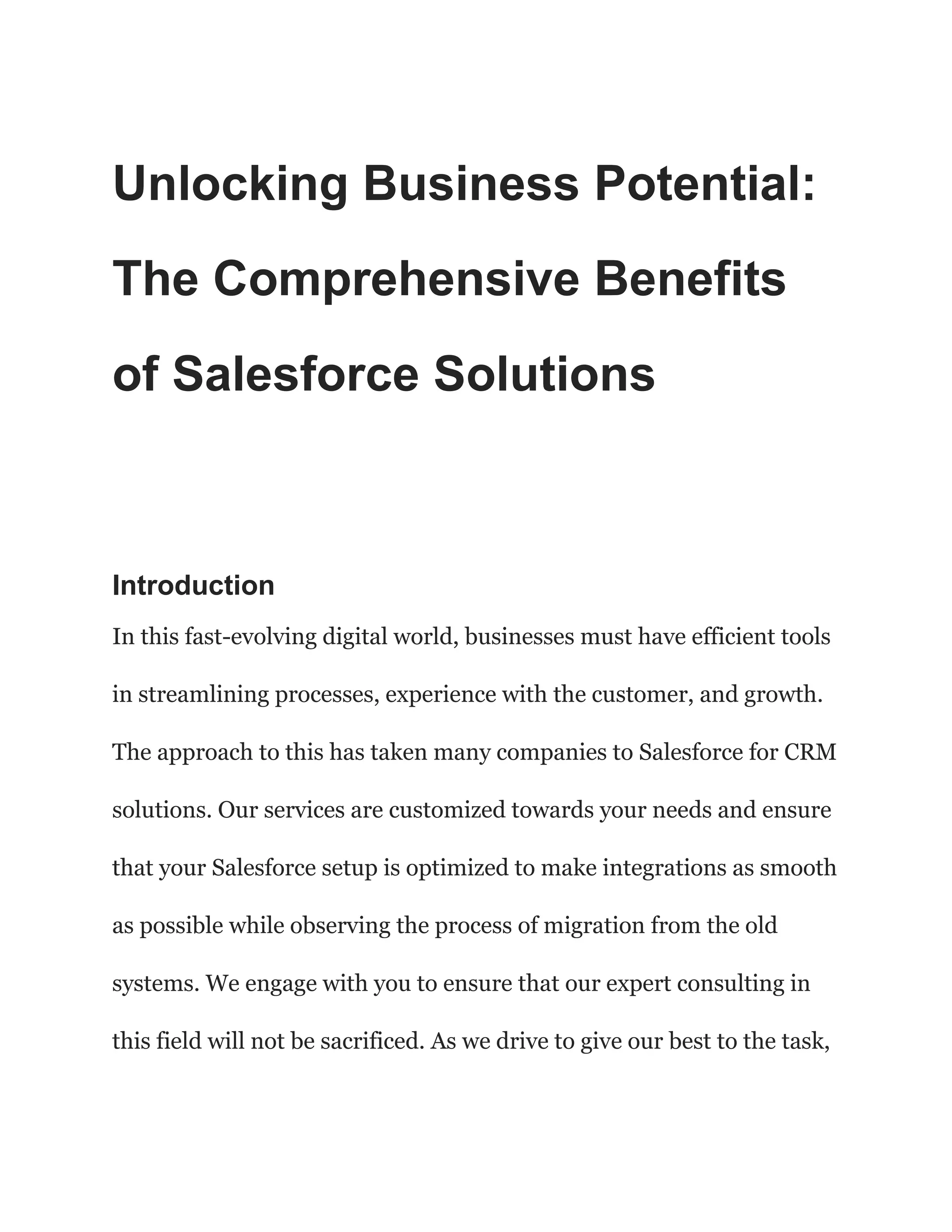 Unlocking Business Potential:
The Comprehensive Benefits
of Salesforce Solutions
Introduction
In this fast-evolving digital world, businesses must have efficient tools
in streamlining processes, experience with the customer, and growth.
The approach to this has taken many companies to Salesforce for CRM
solutions. Our services are customized towards your needs and ensure
that your Salesforce setup is optimized to make integrations as smooth
as possible while observing the process of migration from the old
systems. We engage with you to ensure that our expert consulting in
this field will not be sacrificed. As we drive to give our best to the task,
 