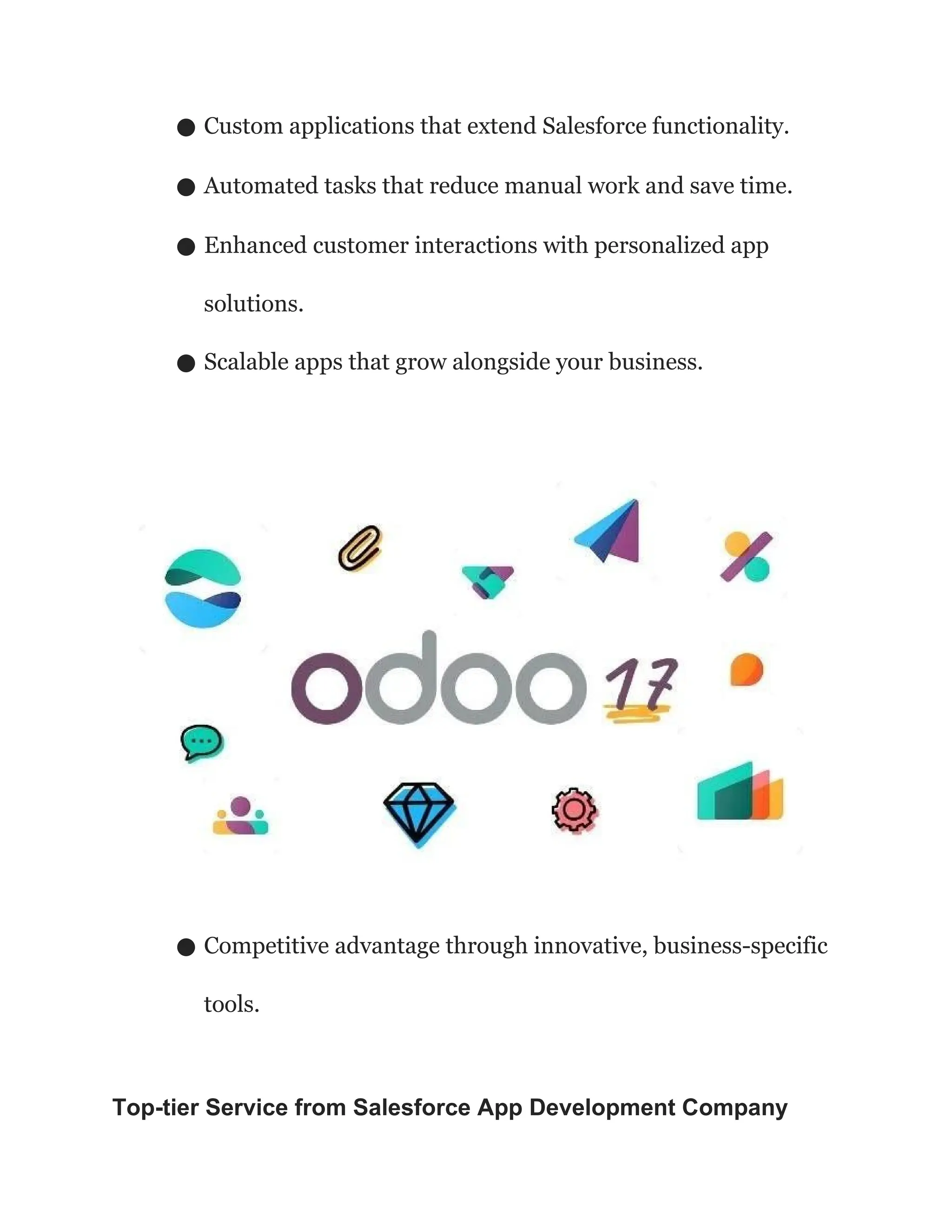 ● Custom applications that extend Salesforce functionality.
● Automated tasks that reduce manual work and save time.
● Enhanced customer interactions with personalized app
solutions.
● Scalable apps that grow alongside your business.
● Competitive advantage through innovative, business-specific
tools.
Top-tier Service from Salesforce App Development Company
 