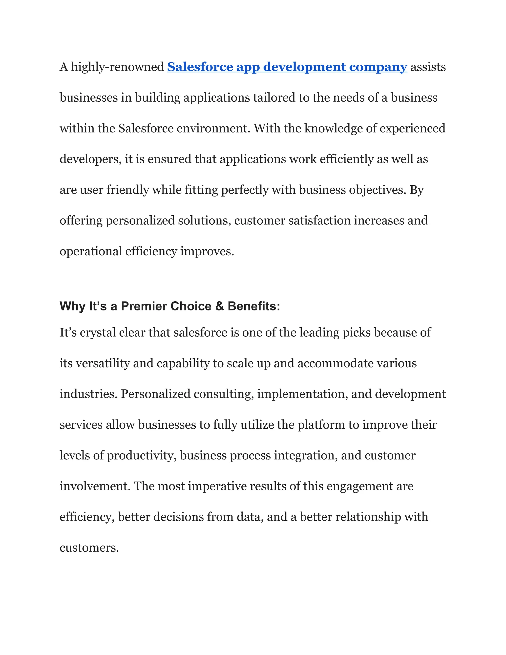 A highly-renowned Salesforce app development company assists
businesses in building applications tailored to the needs of a business
within the Salesforce environment. With the knowledge of experienced
developers, it is ensured that applications work efficiently as well as
are user friendly while fitting perfectly with business objectives. By
offering personalized solutions, customer satisfaction increases and
operational efficiency improves.
Why It’s a Premier Choice & Benefits:
It’s crystal clear that salesforce is one of the leading picks because of
its versatility and capability to scale up and accommodate various
industries. Personalized consulting, implementation, and development
services allow businesses to fully utilize the platform to improve their
levels of productivity, business process integration, and customer
involvement. The most imperative results of this engagement are
efficiency, better decisions from data, and a better relationship with
customers.
 