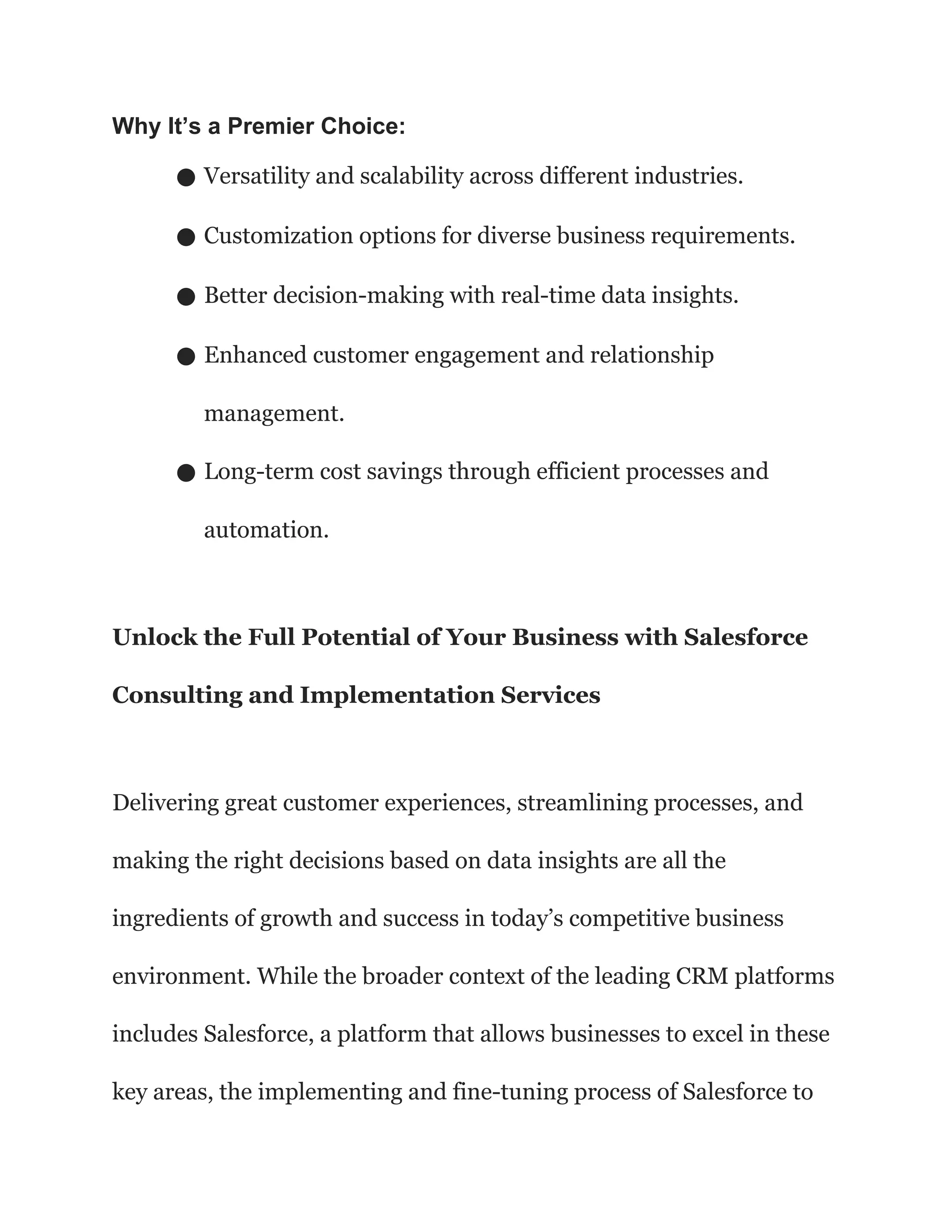 Why It’s a Premier Choice:
● Versatility and scalability across different industries.
● Customization options for diverse business requirements.
● Better decision-making with real-time data insights.
● Enhanced customer engagement and relationship
management.
● Long-term cost savings through efficient processes and
automation.
Unlock the Full Potential of Your Business with Salesforce
Consulting and Implementation Services
Delivering great customer experiences, streamlining processes, and
making the right decisions based on data insights are all the
ingredients of growth and success in today’s competitive business
environment. While the broader context of the leading CRM platforms
includes Salesforce, a platform that allows businesses to excel in these
key areas, the implementing and fine-tuning process of Salesforce to
 