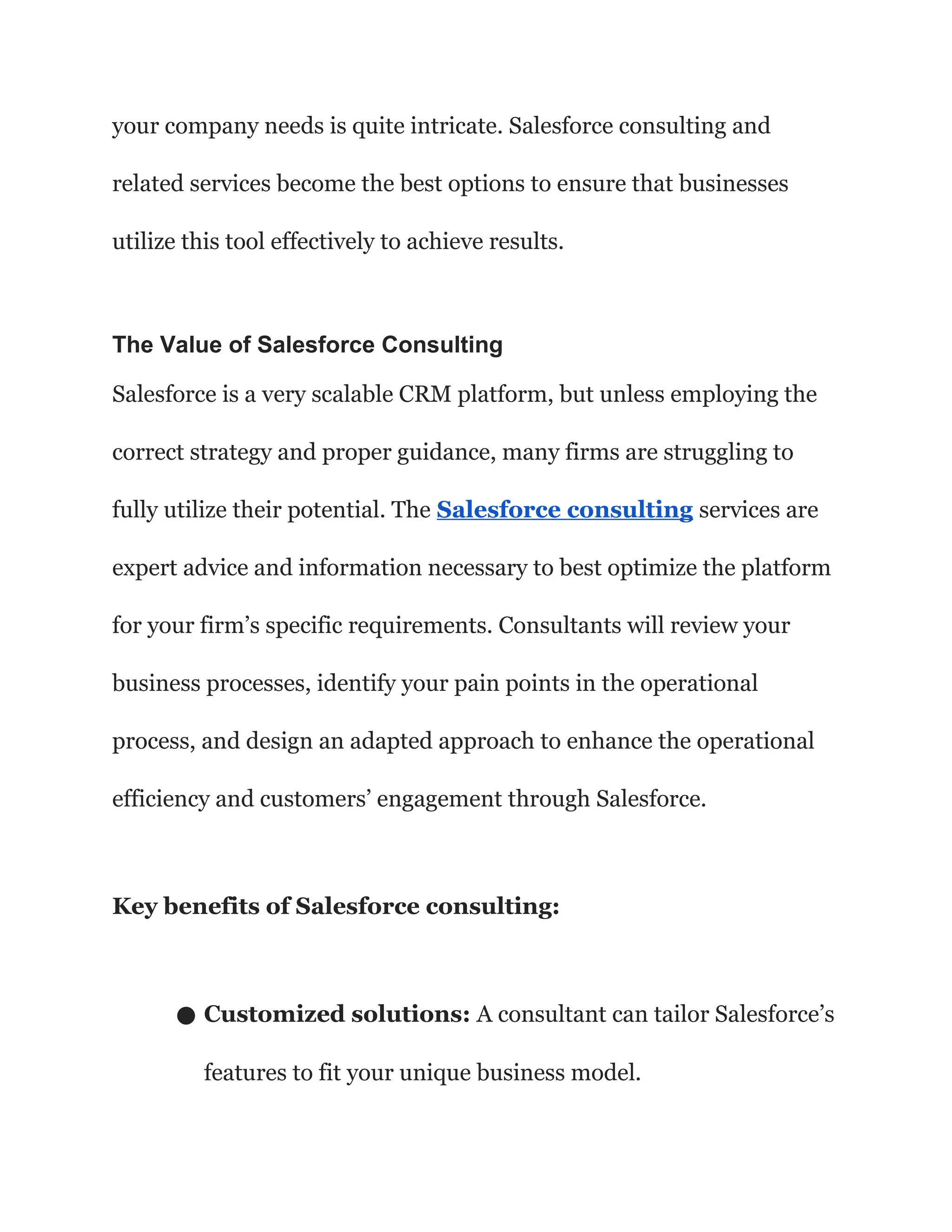 your company needs is quite intricate. Salesforce consulting and
related services become the best options to ensure that businesses
utilize this tool effectively to achieve results.
The Value of Salesforce Consulting
Salesforce is a very scalable CRM platform, but unless employing the
correct strategy and proper guidance, many firms are struggling to
fully utilize their potential. The Salesforce consulting services are
expert advice and information necessary to best optimize the platform
for your firm’s specific requirements. Consultants will review your
business processes, identify your pain points in the operational
process, and design an adapted approach to enhance the operational
efficiency and customers’ engagement through Salesforce.
Key benefits of Salesforce consulting:
● Customized solutions: A consultant can tailor Salesforce’s
features to fit your unique business model.
 