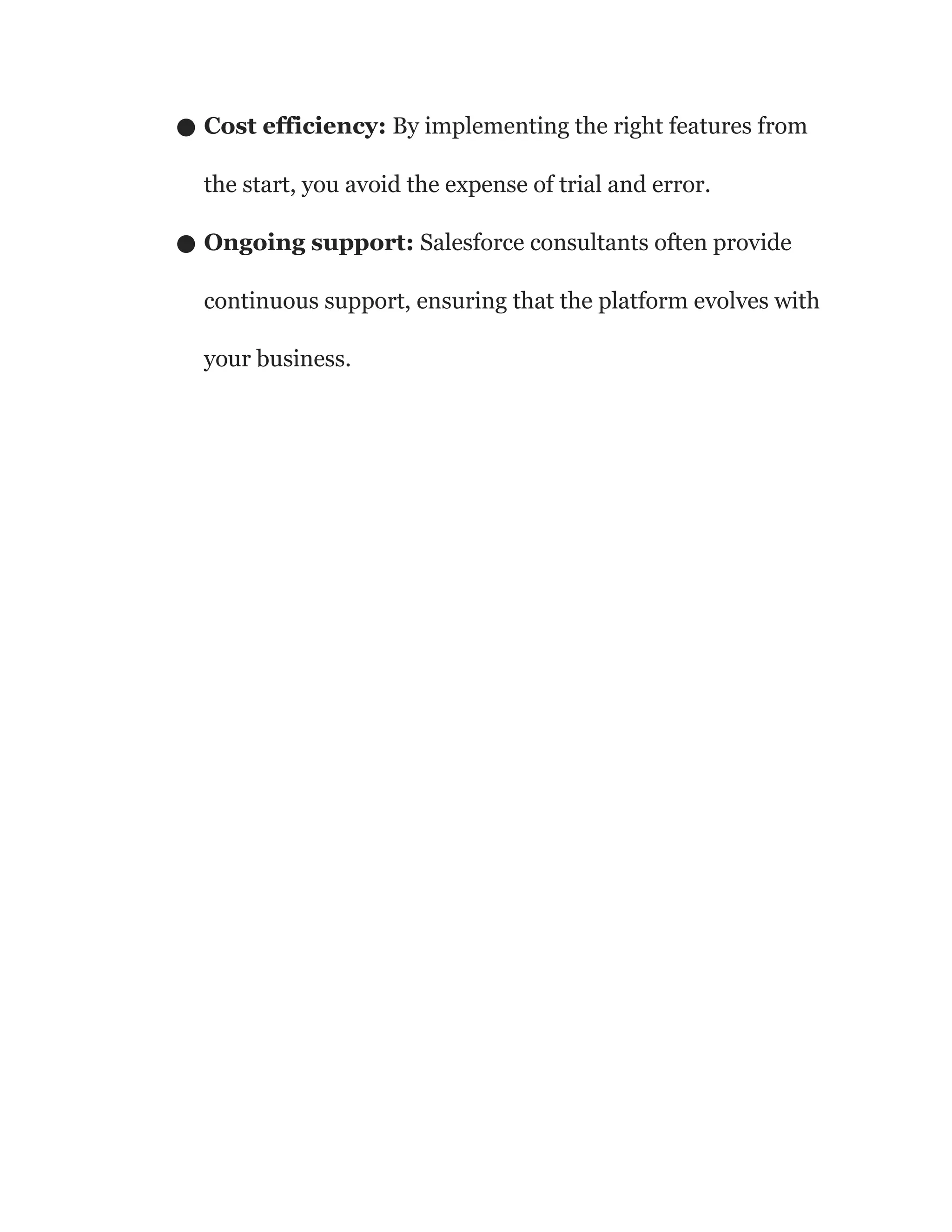 ● Cost efficiency: By implementing the right features from
the start, you avoid the expense of trial and error.
● Ongoing support: Salesforce consultants often provide
continuous support, ensuring that the platform evolves with
your business.
 
