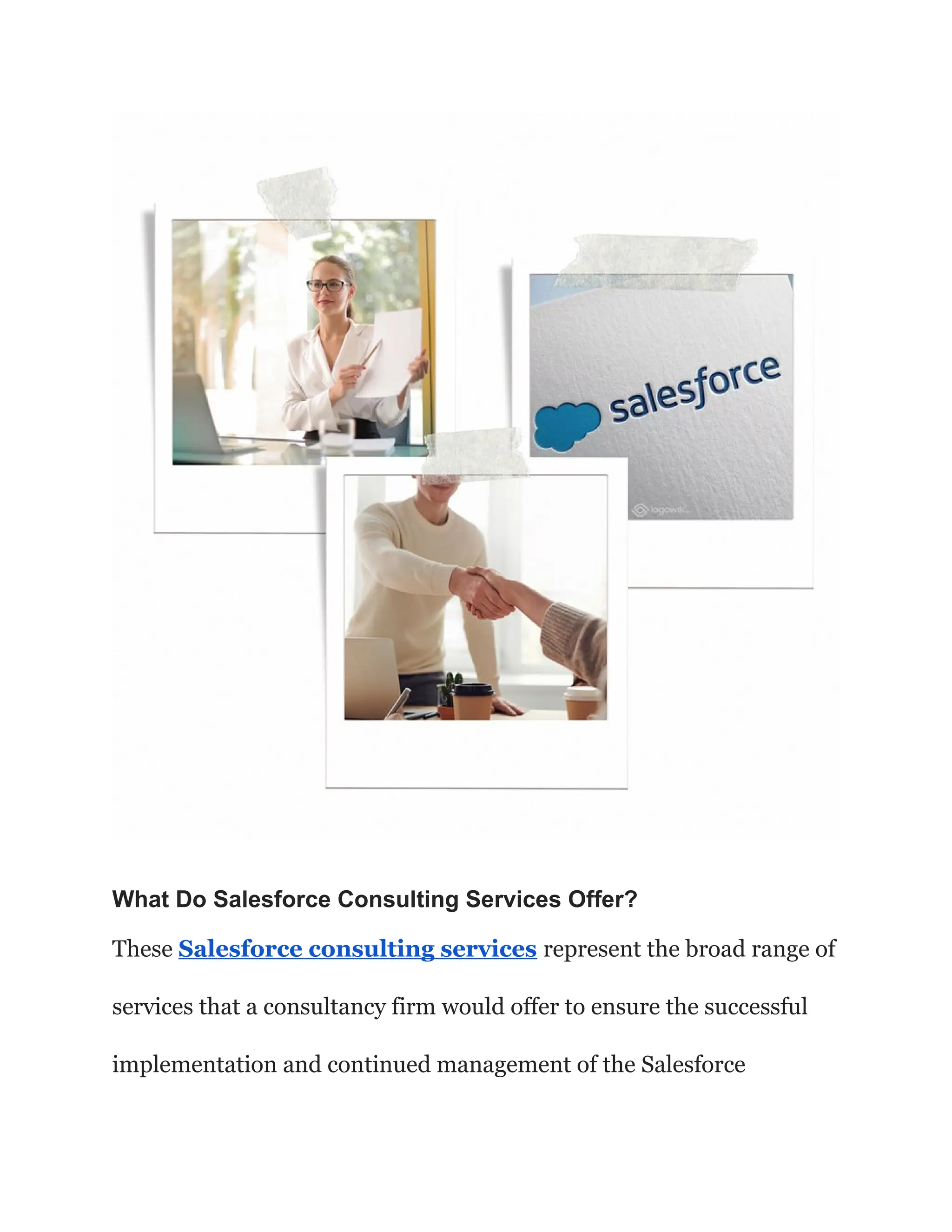 What Do Salesforce Consulting Services Offer?
These Salesforce consulting services represent the broad range of
services that a consultancy firm would offer to ensure the successful
implementation and continued management of the Salesforce
 