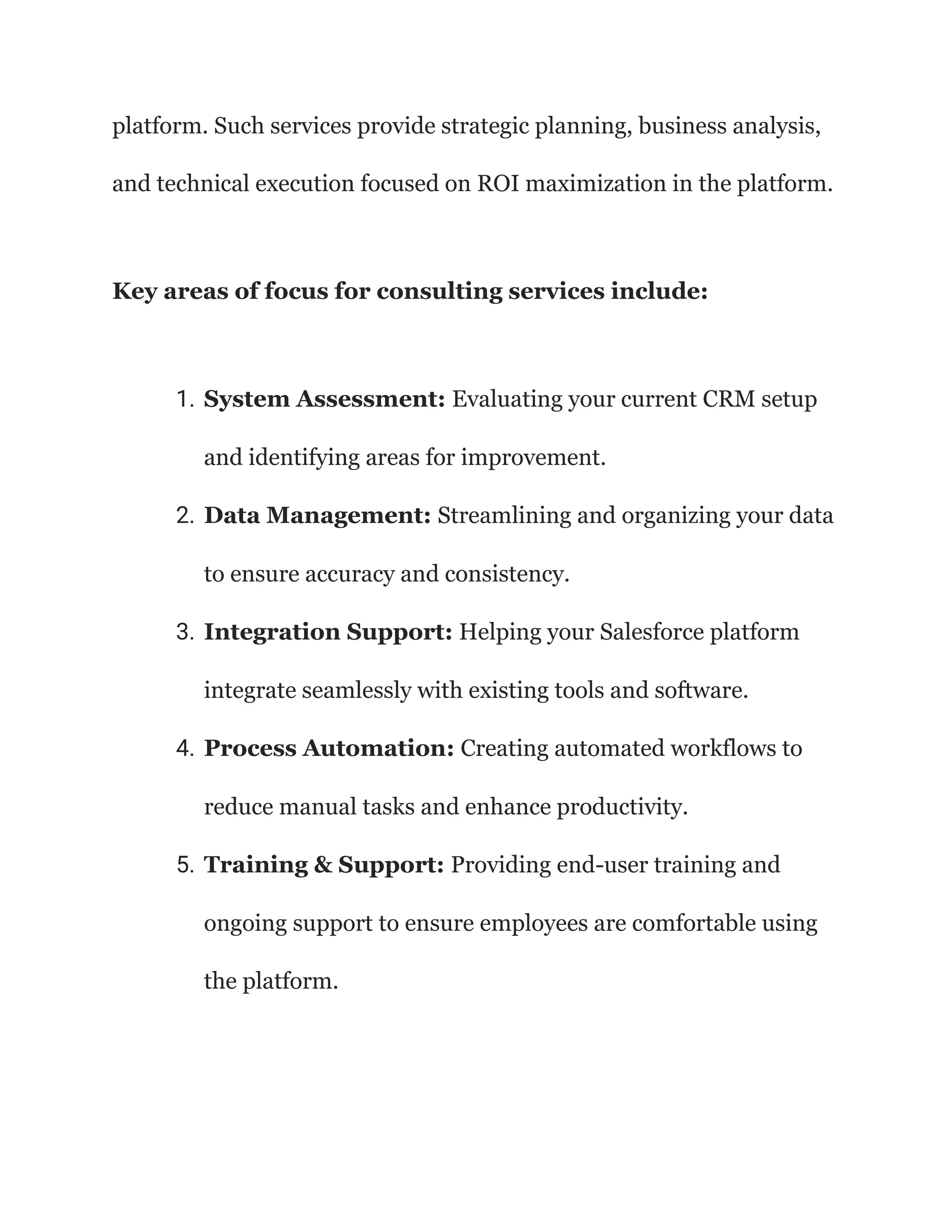 platform. Such services provide strategic planning, business analysis,
and technical execution focused on ROI maximization in the platform.
Key areas of focus for consulting services include:
1. System Assessment: Evaluating your current CRM setup
and identifying areas for improvement.
2. Data Management: Streamlining and organizing your data
to ensure accuracy and consistency.
3. Integration Support: Helping your Salesforce platform
integrate seamlessly with existing tools and software.
4. Process Automation: Creating automated workflows to
reduce manual tasks and enhance productivity.
5. Training & Support: Providing end-user training and
ongoing support to ensure employees are comfortable using
the platform.
 