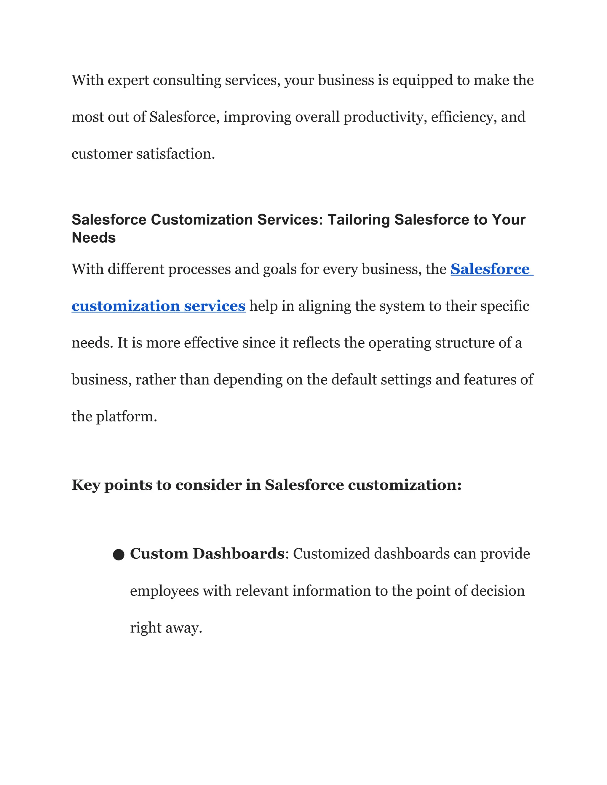 With expert consulting services, your business is equipped to make the
most out of Salesforce, improving overall productivity, efficiency, and
customer satisfaction.
Salesforce Customization Services: Tailoring Salesforce to Your
Needs
With different processes and goals for every business, the Salesforce
customization services help in aligning the system to their specific
needs. It is more effective since it reflects the operating structure of a
business, rather than depending on the default settings and features of
the platform.
Key points to consider in Salesforce customization:
● Custom Dashboards: Customized dashboards can provide
employees with relevant information to the point of decision
right away.
 