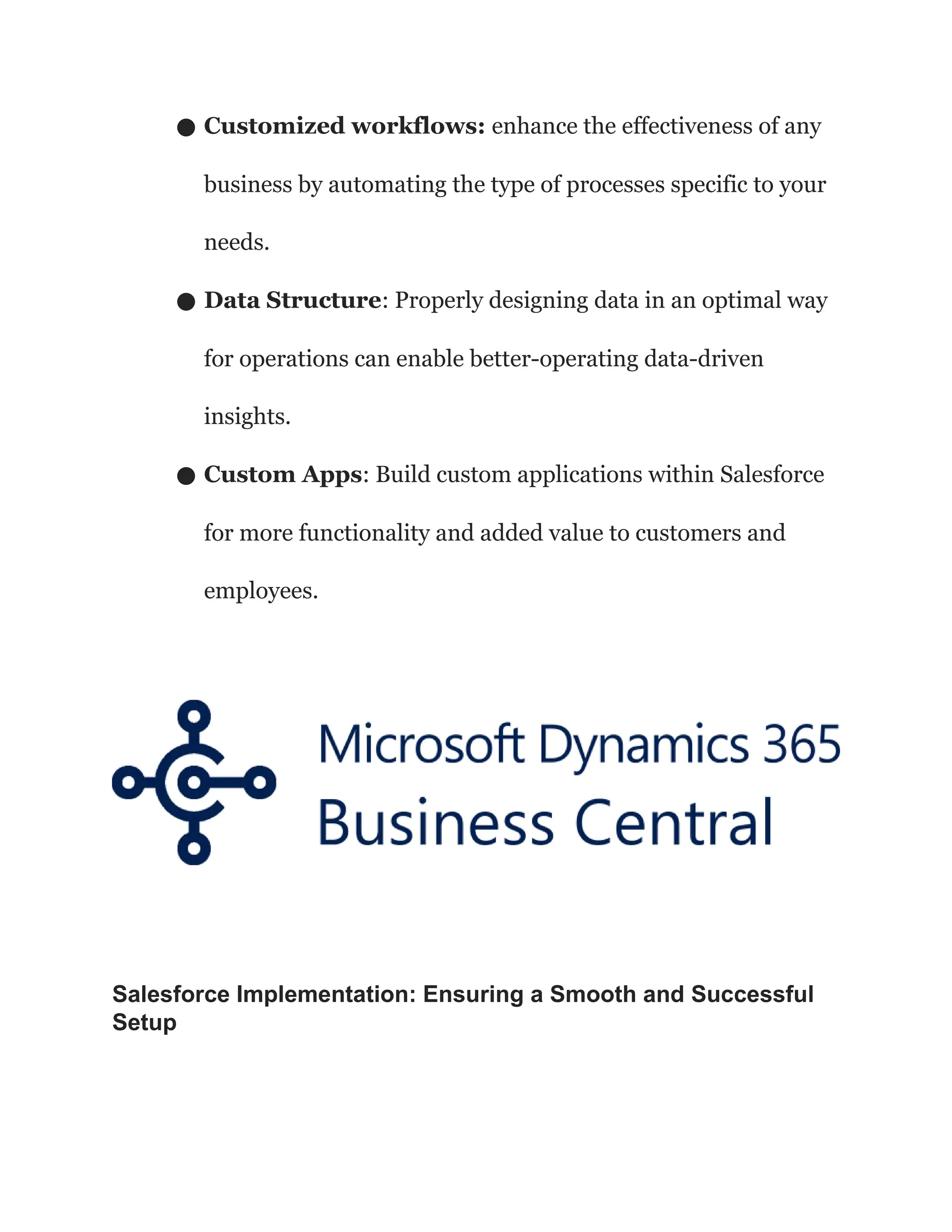 ● Customized workflows: enhance the effectiveness of any
business by automating the type of processes specific to your
needs.
● Data Structure: Properly designing data in an optimal way
for operations can enable better-operating data-driven
insights.
● Custom Apps: Build custom applications within Salesforce
for more functionality and added value to customers and
employees.
Salesforce Implementation: Ensuring a Smooth and Successful
Setup
 