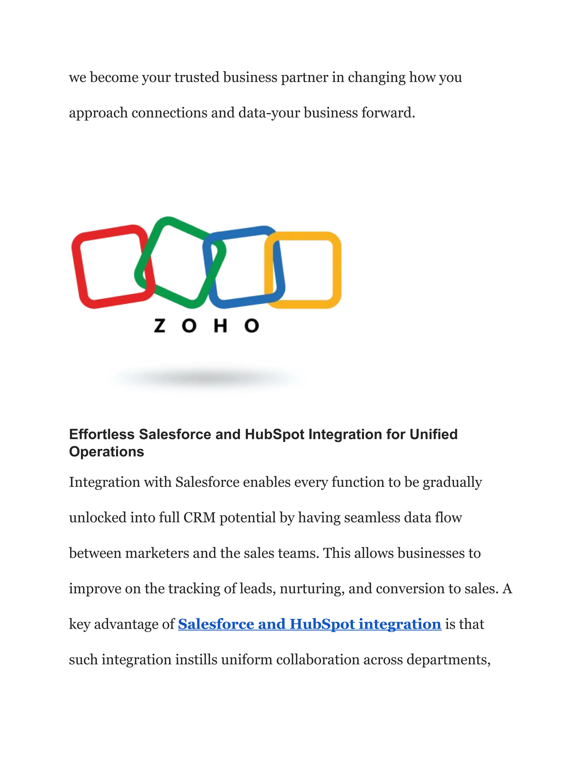 we become your trusted business partner in changing how you
approach connections and data-your business forward.
Effortless Salesforce and HubSpot Integration for Unified
Operations
Integration with Salesforce enables every function to be gradually
unlocked into full CRM potential by having seamless data flow
between marketers and the sales teams. This allows businesses to
improve on the tracking of leads, nurturing, and conversion to sales. A
key advantage of Salesforce and HubSpot integration is that
such integration instills uniform collaboration across departments,
 