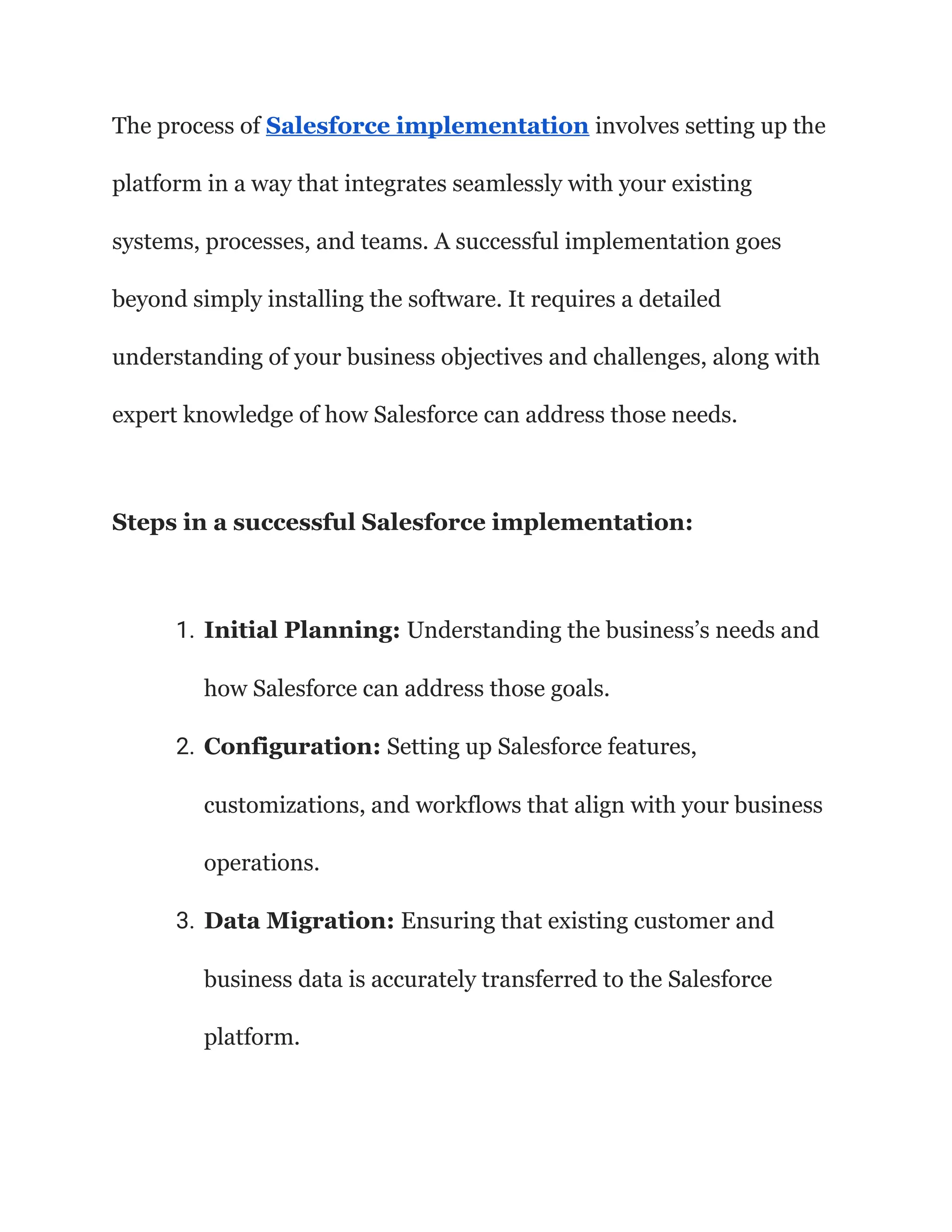 The process of Salesforce implementation involves setting up the
platform in a way that integrates seamlessly with your existing
systems, processes, and teams. A successful implementation goes
beyond simply installing the software. It requires a detailed
understanding of your business objectives and challenges, along with
expert knowledge of how Salesforce can address those needs.
Steps in a successful Salesforce implementation:
1. Initial Planning: Understanding the business’s needs and
how Salesforce can address those goals.
2. Configuration: Setting up Salesforce features,
customizations, and workflows that align with your business
operations.
3. Data Migration: Ensuring that existing customer and
business data is accurately transferred to the Salesforce
platform.
 