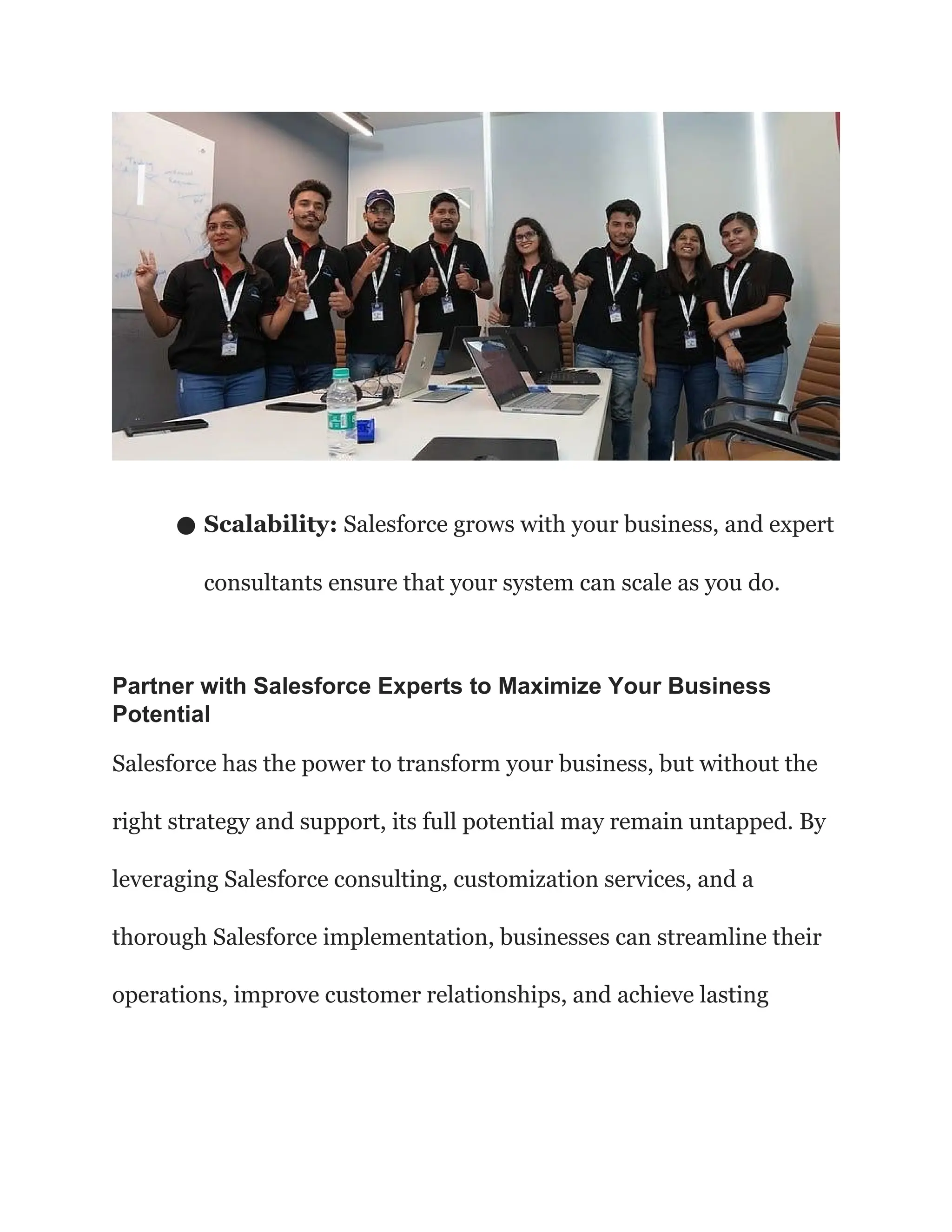 ● Scalability: Salesforce grows with your business, and expert
consultants ensure that your system can scale as you do.
Partner with Salesforce Experts to Maximize Your Business
Potential
Salesforce has the power to transform your business, but without the
right strategy and support, its full potential may remain untapped. By
leveraging Salesforce consulting, customization services, and a
thorough Salesforce implementation, businesses can streamline their
operations, improve customer relationships, and achieve lasting
 