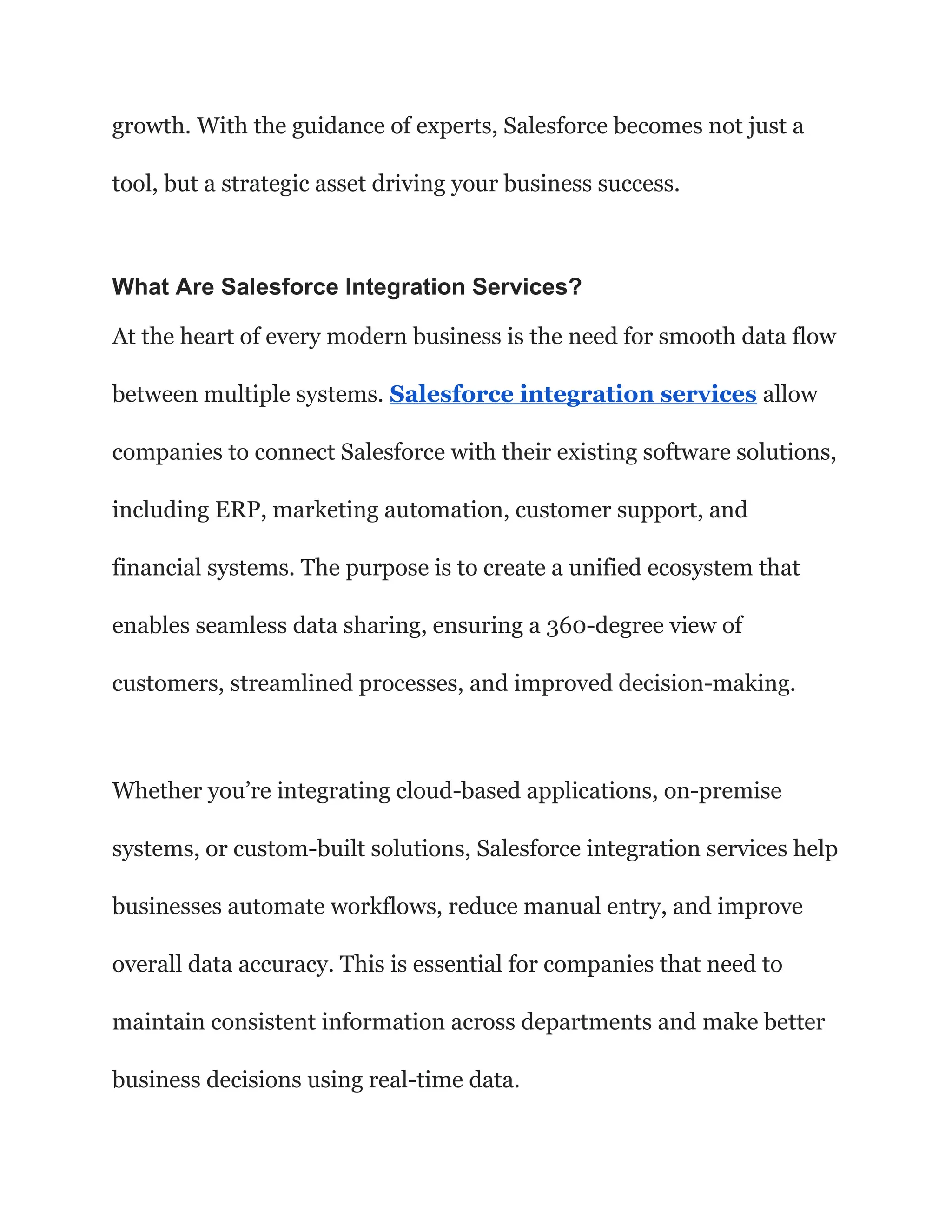growth. With the guidance of experts, Salesforce becomes not just a
tool, but a strategic asset driving your business success.
What Are Salesforce Integration Services?
At the heart of every modern business is the need for smooth data flow
between multiple systems. Salesforce integration services allow
companies to connect Salesforce with their existing software solutions,
including ERP, marketing automation, customer support, and
financial systems. The purpose is to create a unified ecosystem that
enables seamless data sharing, ensuring a 360-degree view of
customers, streamlined processes, and improved decision-making.
Whether you’re integrating cloud-based applications, on-premise
systems, or custom-built solutions, Salesforce integration services help
businesses automate workflows, reduce manual entry, and improve
overall data accuracy. This is essential for companies that need to
maintain consistent information across departments and make better
business decisions using real-time data.
 