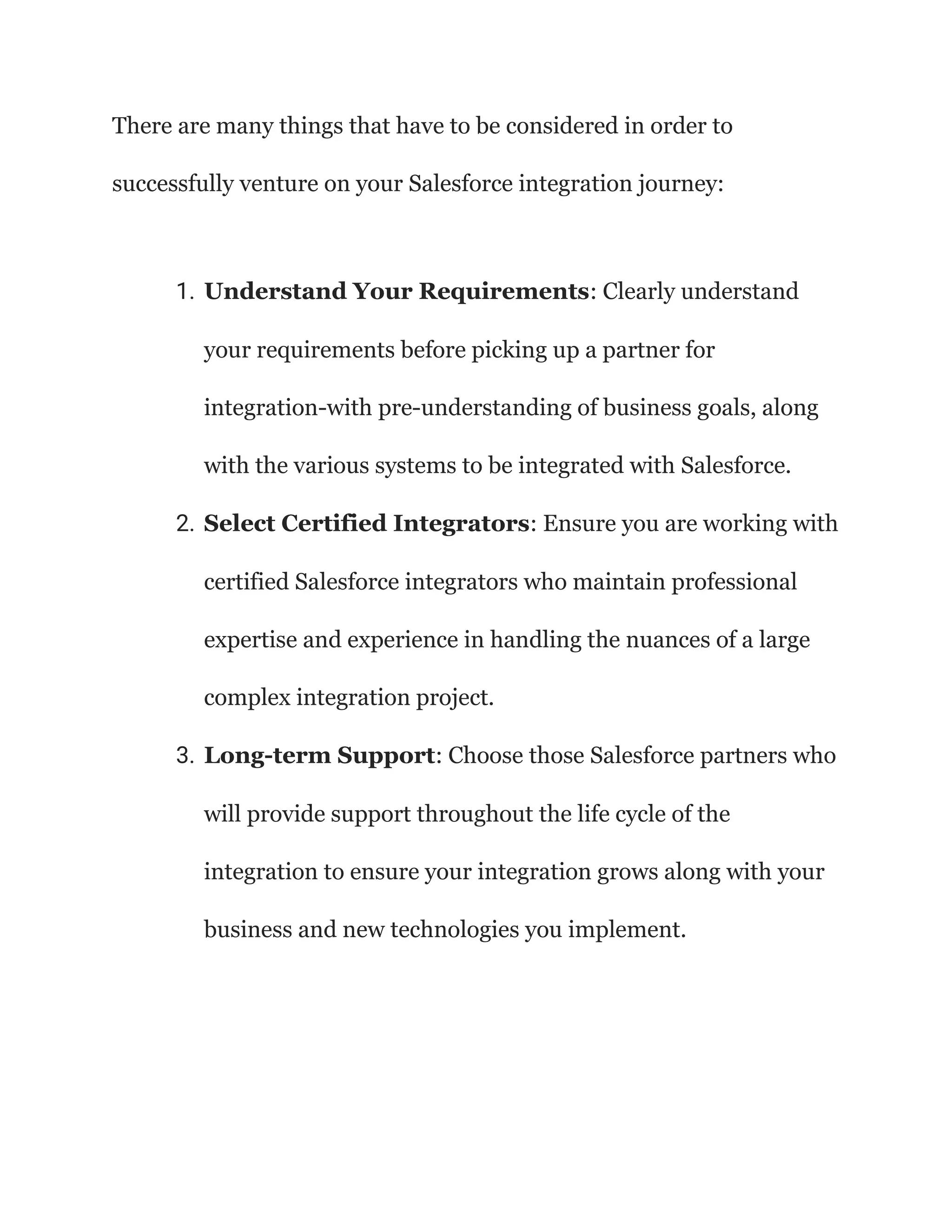 There are many things that have to be considered in order to
successfully venture on your Salesforce integration journey:
1. Understand Your Requirements: Clearly understand
your requirements before picking up a partner for
integration-with pre-understanding of business goals, along
with the various systems to be integrated with Salesforce.
2. Select Certified Integrators: Ensure you are working with
certified Salesforce integrators who maintain professional
expertise and experience in handling the nuances of a large
complex integration project.
3. Long-term Support: Choose those Salesforce partners who
will provide support throughout the life cycle of the
integration to ensure your integration grows along with your
business and new technologies you implement.
 