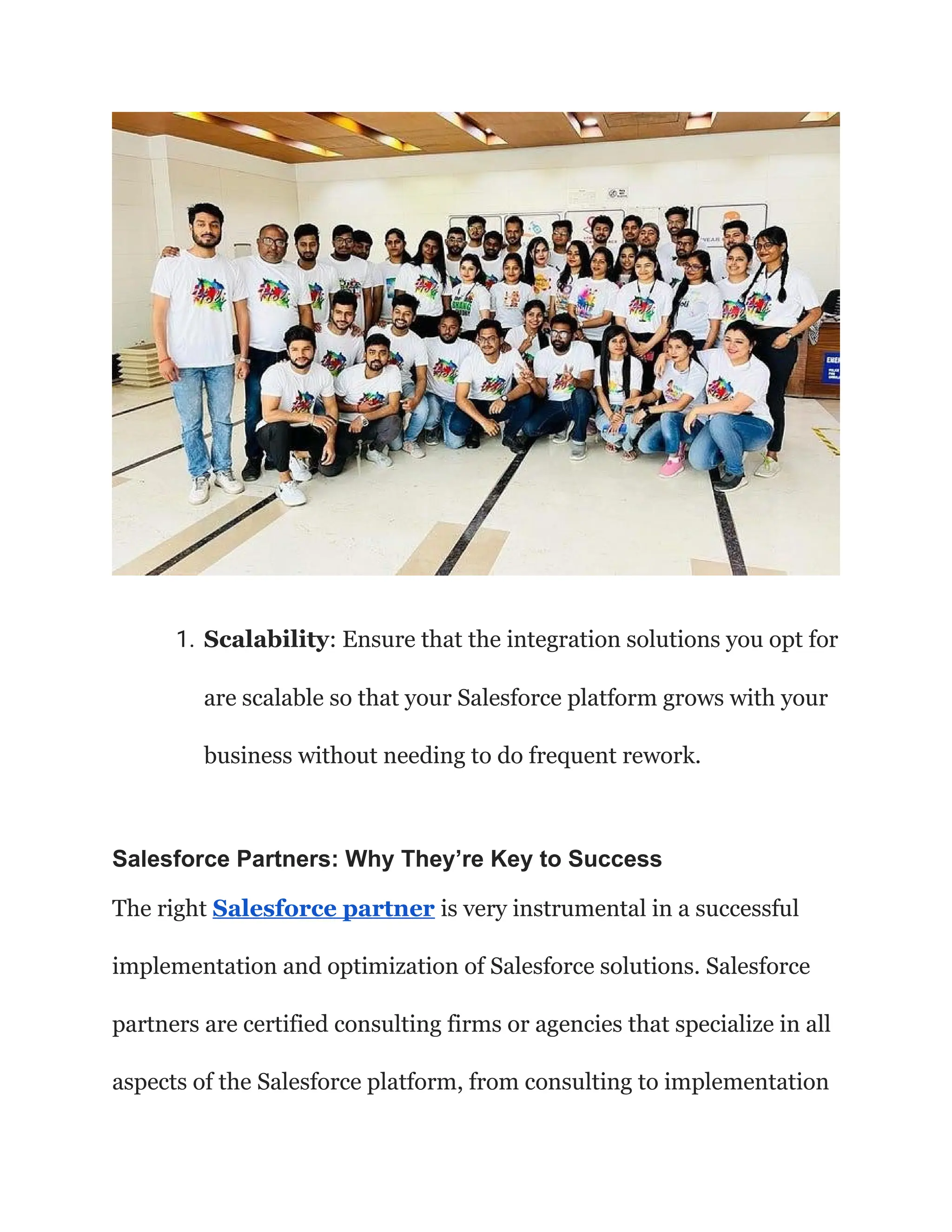 1. Scalability: Ensure that the integration solutions you opt for
are scalable so that your Salesforce platform grows with your
business without needing to do frequent rework.
Salesforce Partners: Why They’re Key to Success
The right Salesforce partner is very instrumental in a successful
implementation and optimization of Salesforce solutions. Salesforce
partners are certified consulting firms or agencies that specialize in all
aspects of the Salesforce platform, from consulting to implementation
 