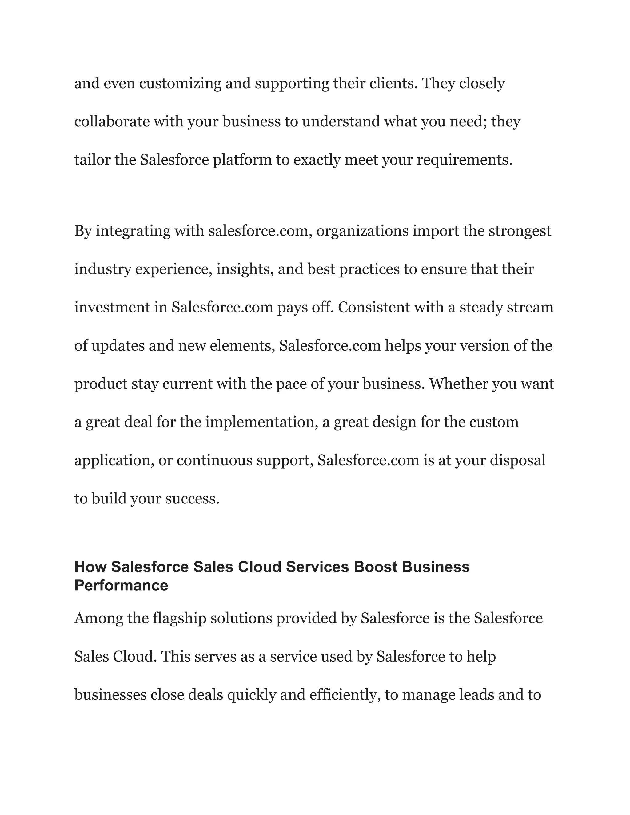 and even customizing and supporting their clients. They closely
collaborate with your business to understand what you need; they
tailor the Salesforce platform to exactly meet your requirements.
By integrating with salesforce.com, organizations import the strongest
industry experience, insights, and best practices to ensure that their
investment in Salesforce.com pays off. Consistent with a steady stream
of updates and new elements, Salesforce.com helps your version of the
product stay current with the pace of your business. Whether you want
a great deal for the implementation, a great design for the custom
application, or continuous support, Salesforce.com is at your disposal
to build your success.
How Salesforce Sales Cloud Services Boost Business
Performance
Among the flagship solutions provided by Salesforce is the Salesforce
Sales Cloud. This serves as a service used by Salesforce to help
businesses close deals quickly and efficiently, to manage leads and to
 