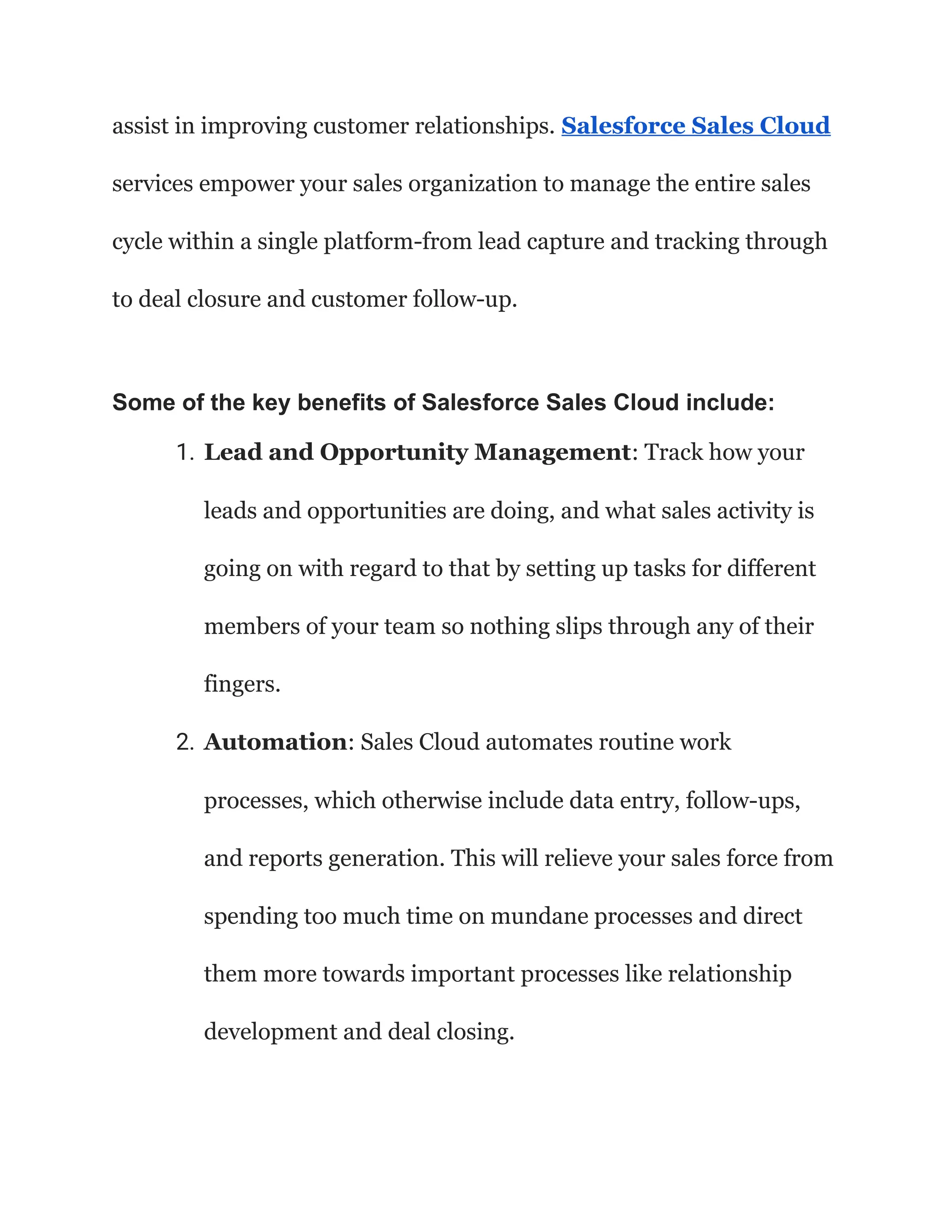 assist in improving customer relationships. Salesforce Sales Cloud
services empower your sales organization to manage the entire sales
cycle within a single platform-from lead capture and tracking through
to deal closure and customer follow-up.
Some of the key benefits of Salesforce Sales Cloud include:
1. Lead and Opportunity Management: Track how your
leads and opportunities are doing, and what sales activity is
going on with regard to that by setting up tasks for different
members of your team so nothing slips through any of their
fingers.
2. Automation: Sales Cloud automates routine work
processes, which otherwise include data entry, follow-ups,
and reports generation. This will relieve your sales force from
spending too much time on mundane processes and direct
them more towards important processes like relationship
development and deal closing.
 