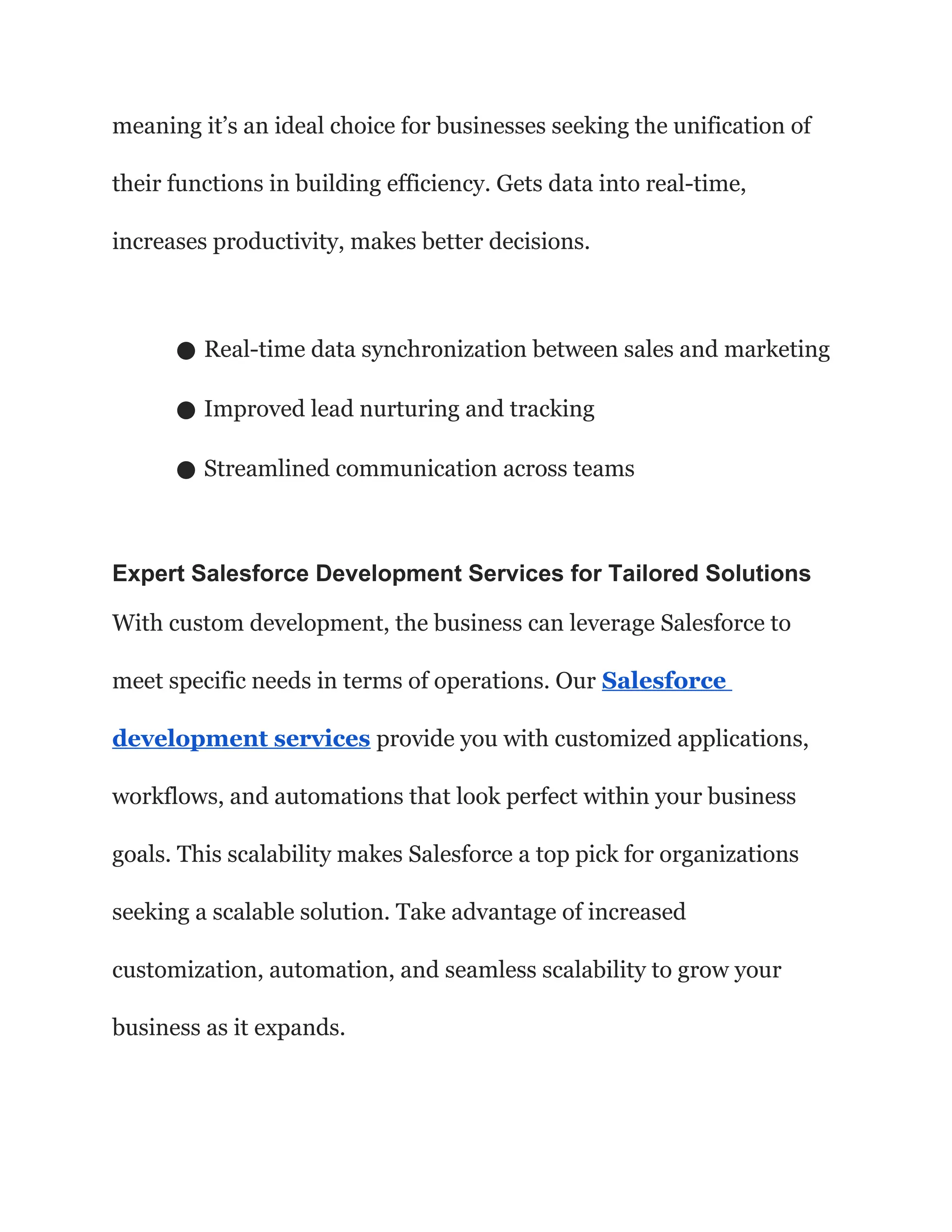 meaning it’s an ideal choice for businesses seeking the unification of
their functions in building efficiency. Gets data into real-time,
increases productivity, makes better decisions.
● Real-time data synchronization between sales and marketing
● Improved lead nurturing and tracking
● Streamlined communication across teams
Expert Salesforce Development Services for Tailored Solutions
With custom development, the business can leverage Salesforce to
meet specific needs in terms of operations. Our Salesforce
development services provide you with customized applications,
workflows, and automations that look perfect within your business
goals. This scalability makes Salesforce a top pick for organizations
seeking a scalable solution. Take advantage of increased
customization, automation, and seamless scalability to grow your
business as it expands.
 