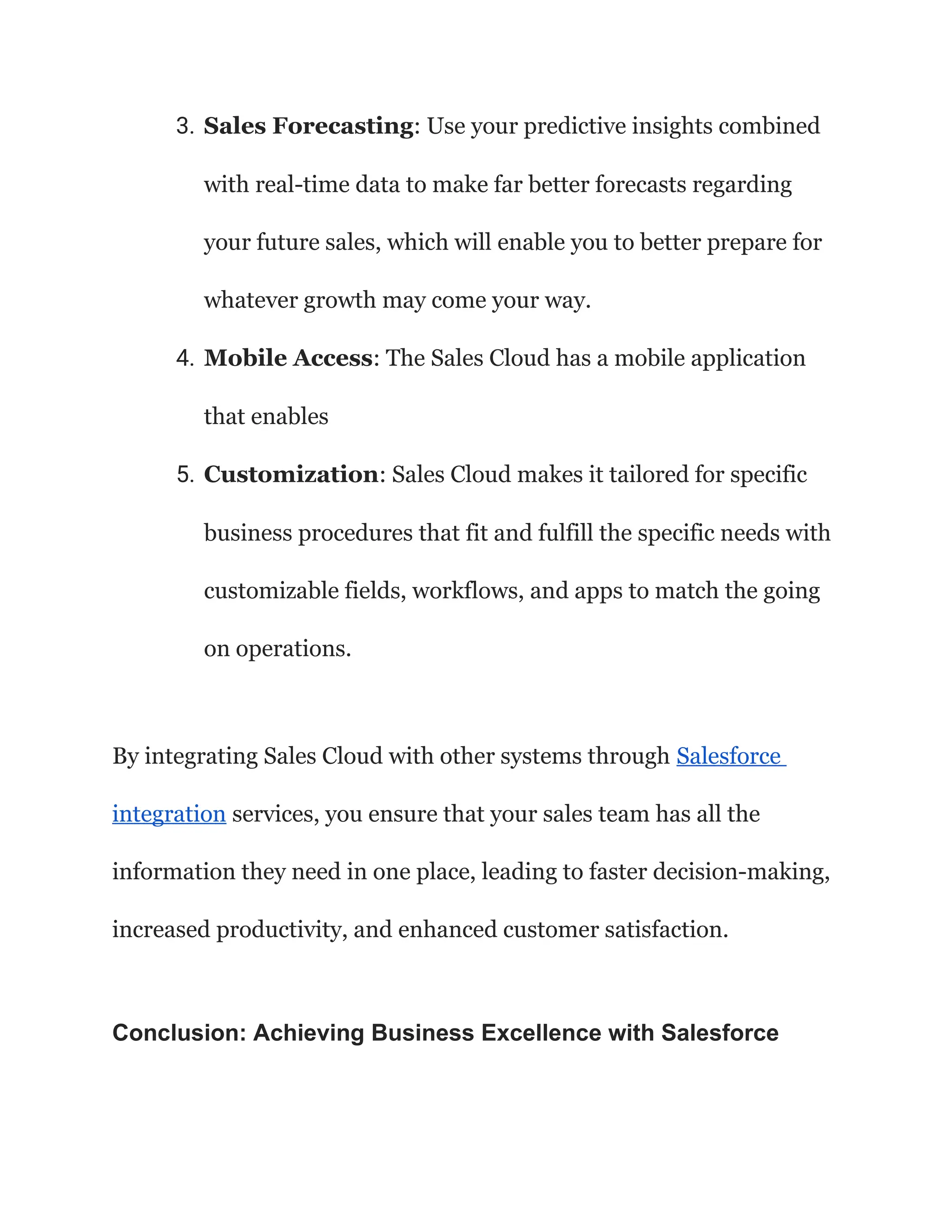 3. Sales Forecasting: Use your predictive insights combined
with real-time data to make far better forecasts regarding
your future sales, which will enable you to better prepare for
whatever growth may come your way.
4. Mobile Access: The Sales Cloud has a mobile application
that enables
5. Customization: Sales Cloud makes it tailored for specific
business procedures that fit and fulfill the specific needs with
customizable fields, workflows, and apps to match the going
on operations.
By integrating Sales Cloud with other systems through Salesforce
integration services, you ensure that your sales team has all the
information they need in one place, leading to faster decision-making,
increased productivity, and enhanced customer satisfaction.
Conclusion: Achieving Business Excellence with Salesforce
 